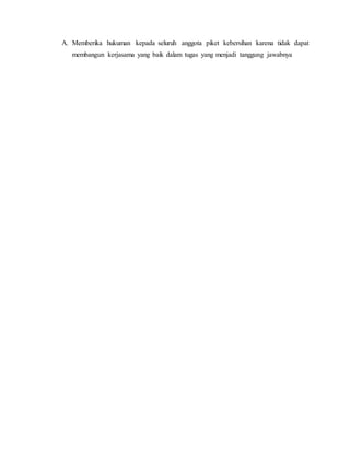 A. Memberika hukuman kepada seluruh anggota piket kebersihan karena tidak dapat
membangun kerjasama yang baik dalam tugas yang menjadi tanggung jawabnya
 