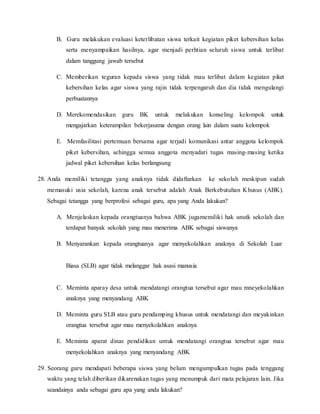 B. Guru melakukan evaluasi keterlibatan siswa terkait kegiatan piket kebersihan kelas
serta menyampaikan hasilnya, agar menjadi perhtian seluruh siswa untuk terlibat
dalam tanggung jawab tersebut
C. Memberikan teguran kepada siswa yang tidak mau terlibat dalam kegiatan piket
kebersihan kelas agar siswa yang rajin tidak terpengaruh dan dia tidak mengulangi
perbuatannya
D. Merekomendasikan guru BK untuk melakukan konseling kelompok untuk
mengajarkan keterampilan bekerjasama dengan orang lain dalam suatu kelompok
E. Memfasilitasi pertemuan bersama agar terjadi komunikasi antar anggota kelompok
piket kebersihan, sehingga semua anggota menyadari tugas masing-masing ketika
jadwal piket kebersihan kelas berlangsung
28. Anda memiliki tetangga yang anaknya tidak didaftarkan ke sekolah meskipun sudah
memasuki usia sekolah, karena anak tersebut adalah Anak Berkebutuhan Khusus (ABK).
Sebagai tetangga yang berprofesi sebagai guru, apa yang Anda lakukan?
A. Menjelaskan kepada orangtuanya bahwa ABK jugamemiliki hak unutk sekolah dan
terdapat banyak sekolah yang mau menerima ABK sebagai siswanya
B. Menyarankan kepada orangtuanya agar menyekolahkan anaknya di Sekolah Luar
Biasa (SLB) agar tidak melanggar hak asasi manusia
C. Meminta aparay desa untuk mendatangi orangtua tersebut agar mau mneyekolahkan
anaknya yang menyandang ABK
D. Meminta guru SLB atau guru pendamping khusus untuk mendatangi dan meyakinkan
orangtua tersebut agar mau menyekolahkan anaknya
E. Meminta aparat dinas pendidikan untuk mendatangi orangtua tersebut agar mau
menyekolahkan anaknya yang menyandang ABK
29. Seorang guru mendapati beberapa siswa yang belum mengumpulkan tugas pada tenggang
waktu yang telah diberikan dikarenakan tugas yang menumpuk dari mata pelajaran lain. Jika
seandainya anda sebagai guru apa yang anda lakukan?
 