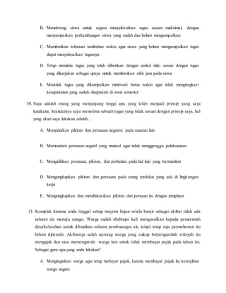B. Mendorong siswa untuk segera menyelesiakan tugas secara maksimal, dengan
menyampaikan perkembangan siswa yang sudah dan belum mengumpulkan
C. Memberikan toleransi tambahan waktu agar siswa yang belum mengumpulkan tugas
dapat menyelesaikan tugasnya
D. Tetap meminta tugas yang telah diberikan dengan sanksi nilai sesuai dengan tugas
yang dikerjakan sebagai upaya untuk memberikan efek jera pada siswa
E. Menolak tugas yang dikumpulkan melewati batas waktu agar tidak mengiingkari
kesepakatan yang sudah disepakati di awal semester
30. Saya adalah orang yang menjunjung tinggi apa yang telah menjadi prinsip yang saya
katakana. Seandainya saya menerima sebuah tugas yang tidak sesuai dengan prinsip saya, hal
yang akan saya lakukan adalah…
A. Menyalurkan pikiran dan perasaan negative pada sasaran lain
B. Memendam perasaan negatif yang muncul agar tidak mengganggu pelaksanaan
C. Mengalihkan perasaan, pikiran, dan perhatian pada hal lain yang bermanfaat
D. Mengungkapkan pikiran dan perasaan pada orang terdekat yang ada di lingkungan
kerja
E. Mengungkapkan dan mendiskusikan pikiran dan peraaan itu dengan pimpinan
31. Komplek dimana anda tinggal setiap mujsim hujan selalu banjir sebagai akibat tidak ada
saluran air menuju sungai. Warga sudah ebebrapa kali mengusulkan kepada pemerintah
desa/kelurahan untuk dibuatkan saluran pembuangan air, tetapi tetap saja permohonan itu
belum dipenuhi. Akibatnya salah seorang warga yang cukup berpengaruhdi wilayah itu
mengajak dan atau memengaruhi warga lain untuk tidak membayar pajak pada tahun itu.
Sebagai guru apa yang anda lakukan?
A. Mengingatkan warga agar tetap mebayar pajak, karena membayar pajak itu kewajiban
warga negara
 