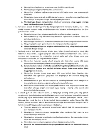 a. Membagi tugas berdasarkanpengalamanyangdimiliki teman –teman.
b. Membagi tugas dengansamarata untuksemuateman
c. Memberikan kebebasan pada anggota untuk memilih bagian mana yang sanggup untuk
dikerjakan
d. Mengerjakan tugas yang sulit terlebih dahulu bersam a- sama, baru membagi kelompok
sesuai denganstrategi sayasebagai ketuaagatpekerjaanselesai.
e. Membagi tugas dengan memperhatikan minat dan kompetensi setiap anggota sehingga
dapat melaksanakan tugas denganbaik
6. Para siswa berasal dari berbagai latar belakang yang berbeda mencakup budaya, nilai – nilai,
tingkat ekonomi, maupun tingkat pendidikan orang tua. Terhadap berbagai perbedaan itu, sikap
guru sebaiknyaadalah....
a. Mengelompokkansiswasesuaidengankondisi sertalatarbelakangyangsama
b. Menampilkan sikap yang wajar terhadap perbedaan – perbedaan pemikiran, sikap, dan
perilakuanakdidiknya.
c. Berpandanganbahwasegalaperbedaansiswamerupakanfaktayangtidakdapat dihindari.
d. Mengurangi perbedaan –perbedaanitudanmengutamakankeseragaman.
e. Peka terhadap perbedaan dan berperan menumbuhkan sikap saling menghargai antara
siswa satu dengan lainnya
7. Terdapat peserta didik yang mengadu kepada guru, bahwa ia selalu melakukan tugas piket
kebersihan kelas sendiri. Anggota yang lain tidak mau terlibat membersihkan kelas. Mereka
memaksa dan mengancam jika melaporkan tersebut pada wali kelas. Sebagai guru yang
mengetahui hal tersebut,apayangakan Andalakukan?
a. Memberikan hukuman kepada seluruh anggota piket kebersihan karena tidak dapat
membangunkerjasamayangbaikdalamtugasyangmenjadi tanggungjawab
b. Guru melakukan evaluasi keterlibatan siswa terkait kegiatan piket kebersihan kelas serta
menyampaikan hasilnya agar menjadi perhatian seluruh siswa untuk terlibat dalam
tanggung jawab tersebut.
c. Memberikan teguran kepada siswa yang tidak mau terlibat dalam kegiatan piket
kebersihan kelas agar siswa yang rajin tidak terpengaruh dan dia tidak mengulangi
perbuatannya.
d. Merekomendasikan guru BK untuk melakukan konseling kelompok untuk mengajarkan
keterampilanbekerjasamadenganoranglaindalamsuatukelompok
e. Memfasilitasi pertemuan bersama agar terjadi komunikasi antar anggota kemlompok piket
kebersihan sehingga anggira menyadari tugas masing – masing ketika jadwal piket
kebersihankelasberlangsung
8. X adalah guru di salah satu SD favorit. X mempunyai seorang teman guru yang pernah
menolongnya. Suatu ketika X mengetahui bahwa teman tersebut berbohong kepada beberapa wali
murid yang dapat mencemarkan nama sekolah. Jika X melapor pada kepala sekolah , maka
kasusnya akan ramai dan tem a- teman tesebut bisa mendapatkan sanksi. Namun bila tidak
melapor, lambat laun nama sekolah akan tercemar dan banyak wali murid yang dirugikan. Terkait
hal ini,menurutAndayangsebaiknyadilakukansi Xadalah....
a. Diam saja, karena kalau melaporkan kepada kepala sekolah, baik si X maupun temannya
akan mendapatmasalah.
b. Mengingatkan temannya dengan mengatakan kalau melakukan lagi, maka ia akan
melaporkanke pihaksekolah.
c. Mengingatkan temannya untuk itdak mengulangi perbuatannya dan membantu mencari
solusi atasmasalahyang terjadi.
d. Memintatemannyauntukmengakukesalahandi depankepalasekolah.
e. Mengajak dan menemani teman melapor pada kepala sekolah dan membantu mencari
solusi
 