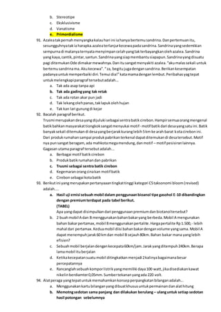 b. Stereotipe
c. Eksklusivisme
d. Vanatisme
e. Primordialisme
91. Azaleatakpernahmenyangkakalauhari ini iahanya bertemusandrina.Danpertemuanitu,
sesungguhnyatakiaharapka.azaleaterlanjurkecewapadasandrina.Sandrinayangsedemikian
sempurnadi matanyaternyatamenyimpancelahyangtakterbayangkanolehazalea.Sandrina
yang kaya,cantik,pintar,santun.Sandrinayangsiapmembantusiapapun.Sandrinayangdisuatu
pagi ditemukanOde dimakarmewahnya.Danitusangatmenyakiti azalea.“akumalassekali untuk
bertemusandrinama.Akukecewa”.“za, begitujugadengansandrina.Berikankesempatan
padanyauntukmemperbaiki diri.Temui dia!”katamamadenganlembut.Peribahasyagtepat
untukmelengkapiparagraf tersebutadalah...
a. Tak ada asap tanpa api
b. Tak ada gadingyang tak retak
c. Tak ada rotan akar pun jadi
d. Tak lekangolehpanas,taklapukolehhujan
e. Tak kan lari gunungdi kejar
92. Bacalah paragraf berikut.
Trusmi merupakan desayangdijuluki sebagaisentrabatikcirebon.Hampirsemuaorangmengenal
batikbahkanmasyarakattiongkoksangatmenyukai motif- motif batikdari desayangsatuini.Batik
banyaksekali ditemukandi desayangberjarakkuranglebih5km ke arah barat kotacirebonini.
Dari produkrumahansampai produkpabrikanterkenal dapatditemukandi desatersebut.Motif
nya punsangat beragam,ada mahkotamegamendung,danmotif – motif pesisiranlainnya.
Gagasan utama paragraf tersebutadalah...
a. Berbagai motif batikcirebon
b. Produkbatikrumahandan pabrikan
c. Trusmi sebagai sentra batik cirebon
d. Kegemaranorangcinakan motif batik
e. Cirebonsebagai kotabatik
93. Berikutini yangmerupakanpertanyaaantingkattinggi kategori C5taksonomi bloom(revised)
adalah....
a. Hasil uji emisi sebuah mobil dalam penggunaanbioanol tipe gasohol E-10 dibandingkan
dengan premiumterdapat pada tabel berikut.
(TABEL)
Apa yangdapat disimpulkandari penggunaanpremiumdanbiotanoltersebut?
b. 2 buahmobil A dan B menggunakanbahanbakaryang berbeda.Mobil A mengunakan
bahan bakarpertamax,mobil Bmenggunakanpertalite.Hargapertalite Rp1.500,- lebih
mahal dari pertamax.Keduamobil diisi bahanbakardenganvolume yangsama.Mobil A
dapat menempuhjarak60 kmdan mobil B sejauh80km.Bahan bakar mana yanglebih
efisien?
c. Sebuahmobil berjalandengankecepata60km/jam.Jarakyangditempuh240km.Berapa
lamamobil ituberjalan
d. Ketikakecepatansuatumobil ditingkatkanmenjadi 2kalinyabagaimanabesar
percepatannya
e. Rancanglahsebuahkomporlistrikyangmemiliki daya100 watt,jikadisediakankawat
nikelinberdiamter0,05mm.Sumbertekananyangada 220 volt.
94. Alatperaga yangtepatuntukmemahamkankonsepperpangkatanbilanganadalah...
a. Menggunakankartubilanganyangdibuatkhususuntukpermainandanalathitung
b. Memotngsedotan sama panjang dan dilakukan berulang – ulanguntuk setiap sedotan
hasil potongan sebelumnya
 