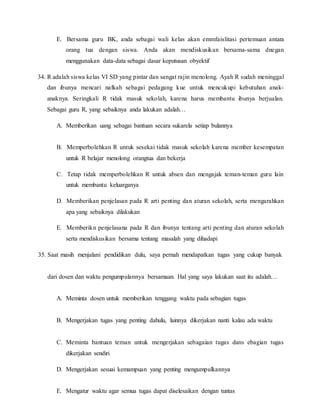 E. Bersama guru BK, anda sebagai wali kelas akan emmfaislitasi pertemuan antara
orang tua dengan siswa. Anda akan mendiskusikan bersama-sama dnegan
menggunakan data-data sebagai dasar keputusan obyektif
34. R adalah siswa kelas VI SD yang pintar dan sangat rajin menolong. Ayah R sudah meninggal
dan ibunya mencari nafkah sebagai pedagang kue untuk mencukupi kebutuhan anak-
anaknya. Seringkali R tidak masuk sekolah, karena harus membantu ibunya berjualan.
Sebagai guru R, yang sebaiknya anda lakukan adalah…
A. Memberikan uang sebagai bantuan secara sukarela setiap bulannya
B. Memperbolehkan R untuk sesekai tidak masuk sekolah karena member kesempatan
untuk R belajar menolong orangtua dan bekerja
C. Tetap tidak memperbolehkan R untuk absen dan mengajak teman-teman guru lain
untuk membantu keluarganya
D. Memberikan penjelasan pada R arti penting dan aturan sekolah, serta mengarahkan
apa yang sebaiknya dilakukan
E. Memberikn penjelasana pada R dan ibunya tentang arti penting dan aturan sekolah
serta mendiskusikan bersama tentang masalah yang dihadapi
35. Saat masih menjalani pendidikan dulu, saya pernah mendapatkan tugas yang cukup banyak
dari dosen dan waktu pengumpulannya bersamaan. Hal yang saya lakukan saat itu adalah…
A. Meminta dosen untuk memberikan tenggang waktu pada sebagian tugas
B. Mengerjakan tugas yang penting dahulu, lainnya dikerjakan nanti kalau ada waktu
C. Meminta bantuan teman untuk mengerjakan sebagaian tugas dans ebagian tugas
dikerjakan sendiri
D. Mengerjakan sesuai kemampuan yang penting mengumpulkannya
E. Mengatur waktu agar semua tugas dapat diselesaikan dengan tuntas
 