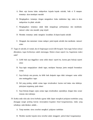 A. Diam saja karena kalau melaporkan kepada kepala sekolah, baik si X maupun
temannya akan mendapat masalah
B. Mengingatkan temannya dengan mengatakan kalau melakukan lagi, maka ia akan
melaporkan ke pihak sekolah
C. Mengingatkan temannya untuk tidak mengulangi perbuatannya dan membantu
mencari solusi atas masalah yang terjadi
D. Meminta temannya untuk mengakui kesalahan di depan kepala sekolah
E. Mengajak dan menemani teman melapor pada kepala sekolah dan membantu mencari
solusi
37. Tugas di sekolah, di rumah, dan di lingkungan sosial silih berganti. Satu tugas belum selesai
dikerjakan, tugas berikutnya sudah menunggu. Dalam situasi seperti itu, bagaimana reaksi
anda?
A. Lebih baik saya tinggalkan sama seklai situasi seperti itu, karena guru bekerja seperti
robot
B. Saya ingin mengerjakans eluruh tugas, meskipun biasanya justru menjadi berantakan
semua
C. Saya bekerja satu persatu, itu lebih baik daripada tugas tidak tertangani sama seklai
atau meninggalkan tugas
D. Hal yang penting adalah semua tugas terselesaikan karena soal tuntas atau tidaknya
pekerjaan tergantung pada situasi
E. Saya bekerja dengan cepat, semua tugas terselesaikan sepenuhnya dengan tntas sesuai
rencana dan waktunya
38. Ketika anda tahu ada siswa berbeda agama tidak dapat mengikuti pelajaran tambahan yang
dianggap sangat penting karena menyiapkan kegiatan ritual keagamaannya, maka yang
sebaiknya anda lakukan adalah…
A. Tetap meminta siswa tersebut mengikuti pelajaran tambahan
B. Member nasehat kepada siswa tersebut untuk mengganti jadwal ritual keagamaannya
 