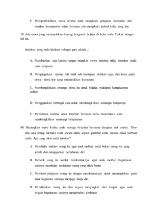 E. Memperbolehkan siswa tersbut tidak mengikuti pelajaran tambahan dan
member kesmepatan untuk bertanya atau mengikuti jadwal kelas yang lain
39. Ada siswa yang menunjukkan kurang bergairah belajar di kelas anda. Terkait dengan
hal itu,
tindakan yang anda lakukan sebagai guru adalah…
A. Membiarkan saja karena sangat mungkin siswa tersebut tidak berminat pada
mata pelajaran
B. Mengingatkan, namun bila tidak ada kemajuan abaikan saja, dan focus pada
siswa- siswa lain yang mneunjukkan kemajuan
C. Membangkitkans emangat siswa itu untuk belajar, walaupun kemajuannya
sedikit
D. Menggunakan berbagai cara untuk membangkitkan semangat belajarnya
E. Memahami kondisi siswa tersebut, berusaha terus menemukan cara
membangkitkan semanagt belajaranya
40. Bayangkan suatu ketika anda seanga berjalan bersama dengana nak anada. Tiba-
tiba ada ornag memaki anda secara tidak sopan, padahal anda merasa tidak berbuat
salah. Apa yang akan anda lakukan?
A. Membalas makian orang itu agar anak melihat anda bukan orang tua yang
lemah dan mengajarkan pertahanan diri
B. Menarik oang itu sambil membentaknya agar anak melihat bagaimana
caranya membalas perlakuan orang yang tidak benar
C. Memberi pelajaran orang itu dengan membentaknya untuk menunjukkan pada
anak bagaiman caranya menjaga harga diri
D. Mendiamkan orang itu dan segera menyingkir dari tempat agar anak
belajar bagaimana caranya menghindari keributan
 