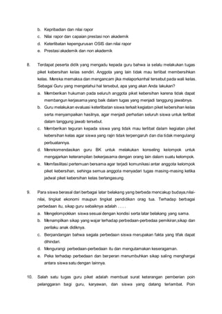 b. Kepribadian dan nilai rapor
c. Nilai rapor dan capaian prestasi non akademik
d. Keterlibatan kepengurusan OSIS dan nilai rapor
e. Prestasi akademik dan non akademik
8. Terdapat peserta didik yang mengadu kepada guru bahwa ia selalu melakukan tugas
piket kebersihan kelas sendiri. Anggota yang lain tidak mau terlibat membersihkan
kelas. Mereka memaksa dan mengancam jika melaporkanhal tersebut pada wali kelas.
Sebagai Guru yang mengetahui hal tersebut, apa yang akan Anda lakukan?
a. Memberikan hukuman pada seluruh anggota piket kebersihan karena tidak dapat
membangun kerjasama yang baik dalam tugas yang menjadi tanggung jawabnya.
b. Guru melakukan evaluasi keterlibatan siswa terkait kegiatan piket kebersihan kelas
serta menyampaikan hasilnya, agar menjadi perhatian seluruh siswa untuk terlibat
dalam tanggung jawab tersebut.
c. Memberikan teguran kepada siswa yang tidak mau terlibat dalam kegiatan piket
kebersihan kelas agar siswa yang rajin tidak terpengaruh dan dia tidak mengulangi
perbuatannya.
d. Merekomendasikan guru BK untuk melakukan konseling kelompok untuk
mengajarkan keterampilan bekerjasama dengan orang lain dalam suatu kelompok.
e. Memfasilitasi pertemuan bersama agar terjadi komunikasi antar anggota kelompok
piket kebersihan, sehinga semua anggota menyadari tugas masing-masing ketika
jadwal piket kebersihan kelas berlangasung.
9. Para siswa berasal dari berbagai latar belakang yang berbeda mencakup budaya,nilai-
nilai, tingkat ekonomi maupun tingkat pendidikan orag tua. Terhadap berbagai
perbedaan itu, sikap guru sebaiknya adalah . . . .
a. Mengelompokkan siswa sesuai dengan kondisi serta latar belakang yang sama.
b. Menampilkan sikap yang wajar terhadap perbedaan-perbedaa pemikiran,sikap dan
perilaku anak didiknya.
c. Berpandangan bahwa segala perbedaan siswa merupakan fakta yang tifak dapat
dihindari.
d. Mengurangi perbedaan-perbedaan itu dan mengutamakan keseragaman.
e. Peka terhadap perbedaan dan berperan menumbuhkan sikap saling menghargai
antara siswa satu dengan lainnya.
10. Salah satu tugas guru piket adalah membuat surat keterangan pemberian poin
pelanggaran bagi guru, karyawan, dan siswa yang datang terlambat. Poin
 