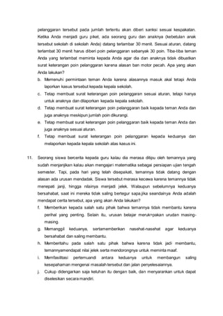 pelanggaran tersebut pada jumlah tertentu akan diberi sanksi sesuai kespakatan.
Ketika Anda menjadi guru piket, ada seorang guru dan anaknya (kebetulan anak
tersebut sekolah di sekolah Anda) datang terlambar 30 menit. Sesuai aturan, datang
terlambat 30 menit harus diberi poin pelanggaran sebanyak 30 poin. Tiba-tiba teman
Anda yang terlambat meminta kepada Anda agar dia dan anaknya tidak dibuatkan
surat keterangan poin pelanggaran karena alasan ban motor pecah. Apa yang akan
Anda lakukan?
b. Memenuhi permintaan teman Anda karena alasannya masuk akal tetapi Anda
laporkan kasus tersebut kepada kepala sekolah.
c. Tetap membuat surat keterangan poin pelanggaran sesuai aturan, tetapi hanya
untuk anaknya dan dilaporkan kepada kepala sekolah.
d. Tetap membuat surat keterangan poin pelanggaran baik kepada teman Anda dan
juga anaknya meskipun jumlah poin dikurangi.
e. Tetap membuat surat keterangan poin pelanggaran baik kepada teman Anda dan
juga anaknya sesuai aturan.
f. Tetap membuat surat keterangan poin pelanggaran kepada keduanya dan
melaporkan kepada kepala sekolah atas kasus ini.
11. Seorang siswa bercerita kepada guru kalau dia merasa ditipu oleh temannya yang
sudah menjanjikan kalau akan mengajari matematika sebagai persiapan ujian tengah
semester. Tapi, pada hari yang telah disepakati, temannya tidak datang dengan
alasan ada urusan mendadak. Siswa tersebut merasa kecewa karena temannya tidak
menepati janji, hingga nilainya menjadi jelek. Walaupun sebelumnya keduanya
bersahabat, saat ini mereka tidak saling bertegur sapa.jika seandainya Anda adalah
mendapat cerita tersebut, apa yang akan Anda lakukan?
f. Memberikan kepada salah satu pihak bahwa temannya tidak membantu karena
perihal yang penting. Selain itu, urusan belajar meruk=pakan urudan masing-
masing.
g. Memanggil keduanya, sertamemberikan nasehat-nasehat agar keduanya
bersahabat dan saling membantu.
h. Memberitahu pada salah satu pihak bahwa karena tidak jadi membantu,
temannyamendapat nilai jelek serta mendorongnya untuk meminta maaf.
i. Memfasilitasi pertemuandi antara keduanya untuk membangun saling
kesepahaman mengenai masalah tersebut dan jalan penyelesaiannya.
j. Cukup didengarkan saja keluhan itu dengan baik, dan menyarankan untuk dapat
diselesikan secara mandiri.
 