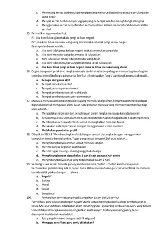 c. Memotongkertasberbentukpersegipanjangmenurutdiagonalnyasecaraberulangdan
sama besar
d. Melipatkertasberbentukpersegi panjang beberapakali danmenghitungkelilingnya
e. Menggunakankertasberpetakdankemudiadiberi arsiranmenurutarahhorisontal dan
vertikal
95. Perhatikanargumenberikut
P1: jikakoni lulusujianmakaiapergi ke luar negeri
P2 : jikakoni tidakmenukaruanguang dolarmaka ia todakpergi keluarnegeri
Kesimpulanbenaradalah...
a. Jikakoni tidakpergi ke luarnegeri maka iamenukaruangdolar
b. Jikakoni menukaruangdolarmaka ia lulusujian
c. Koni lulusujiantetapi tidakmenukaruangdolar
d. Jikakoni tidakmenukaruangdolarmaka ia tak lulusujian
e. Jika koni tidak pergi ke luar negeri maka ia tidak menukar uang dolar
96. Organ penyusungerakataurangkamanusiaterdiri atasbeberpabagiannamunbagian – bagian
tersebutmemilikufungsi yangsama.Berikutini merupakanfungsi dari rangkamanusiakecuali...
a. Sebagai alat gerak aktif
b. Tempatmelekatnyaotot
c. Tempatpenyimpananmineral
d. Tempatpembentukansel –sel darah
e. Tempatpembentukansum –sum merah
97. Manusiamerupakankomponenabiotikyangmemilikiakal pikiran,kemampuantersebutdapat
digunakanuntukmengubahalam.Salahsatuperananmanusiayangmemberikanmanfaatbagi
alamadalah...
a. Mengadakanreboisasi danpenghijauandalamrangkamenajagakelestarianalam
b. Berubahnyaekosistemalammenjadiekosistembinaansehinggabiotadapatterpelihara
c. Memberikansenyawatertentuuntukmeningkatkanfloradanfauna
d. Melakukansistempertaniandenganmenggunakansistemmodern
e. Melakukanperubahan profil
98. DiberikanKD3.3 “Membandingkanduabilangansampai duaangkadenganmenggunakan
kumpulanbenda- bendakonkrit.Tugasyangsesuai denganKDdi atas adalah...
a. Menghitungbanyakantrianuntukmencuci tangan
b. Merinci banyakkegiatansaatmakan
c. Merinci tugas masing– masinganggotakeluarga
d. Menghitungbanyak siswa kelas5 dan 6 saat upacara hari senin
e. Menghitungbanyakanakyang tidakmasukdalam2 hari
99. SeorangsiswakelasIdimintagurunyauntukmenuliscontoh –contoh kalimatmajemuk
berdasarkangamabryang ada di papan tulis.Hal ini menandakangurutersebuttidakmemahami
karakteristikperkembangan.....siswa
a. Kognitif
b. Bahasa
c. Moral
d. Sosial
e. Emosional
100. Perhartikanpernyataanyangdisampaikandalamdiskusi berikut
“sertifikasi gurudilakukandengantujuanutamauntukmeningkatkankualitaspembelajarandi
kelas.Melalui sertifikasi diharapkanakan tersaringguru – guruyang berkualitas.Guruyangbelum
tersertifikasi diharapkanakanmeningkatkankualitasnya”.Pertanyaanyangpalingtepat
disampaikandalamdiskusiadalah...
a. Apa yangdimaksuddengansertifikasiguru?
b. Mengapa sertifikasi guruperlu dilakukan?
 