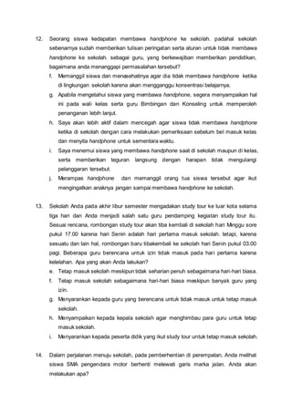 12. Seorang siswa kedapatan membawa handphone ke sekolah. padahal sekolah
sebenarnya sudah memberikan tulisan peringatan serta aturan untuk tidak membawa
handphone ke sekolah. sebagai guru, yang berkewajiban memberikan pendidikan,
bagaimana anda menanggapi permasalahan tersebut?
f. Memanggil siswa dan menasehatinya agar dia tidak membawa handphone ketika
di lingkungan sekolah karena akan mengganggu konsentrasi belajarnya.
g. Apabila mengetahui siswa yang membawa handphone, segera menyampaikan hal
ini pada wali kelas serta guru Bimbingan dan Konseling untuk memperoleh
penanganan lebih lanjut.
h. Saya akan lebih aktif dalam mencegah agar siswa tidak membawa handphone
ketika di sekolah dengan cara melakukan pemeriksaan sebelum bel masuk kelas
dan menyita handphone untuk sementara waktu.
i. Saya menemui siswa yang membawa handphone saat di sekolah maupun di kelas,
serta memberikan teguran langsung dengan harapan tidak mengulangi
pelanggaran tersebut.
j. Merampas handphone dan memanggil orang tua siswa tersebut agar ikut
mengingatkan anaknya jangan sampai membawa handphone ke sekolah.
13. Sekolah Anda pada akhir libur semester mengadakan study tour ke luar kota selama
tiga hari dan Anda menjadi salah satu guru pendamping kegiatan study tour itu.
Sesuai rencana, rombongan study tour akan tiba kembali di sekolah hari Minggu sore
pukul 17.00 karena hari Senin adalah hari pertama masuk sekolah. tetapi, karena
sesuatu dan lain hal, rombongan baru tibakembali ke sekolah hari Senin pukul 03.00
pagi. Beberapa guru berencana untuk izin tidak masuk pada hari pertama karena
kelelahan. Apa yang akan Anda lakukan?
e. Tetap masuk sekolah meskipun tidak seharian penuh sebagaimana hari-hari biasa.
f. Tetap masuk sekolah sebagaimana hari-hari biasa meskipun banyak guru yang
izin.
g. Menyarankan kepada guru yang berencana untuk tidak masuk untuk tetap masuk
sekolah.
h. Menyampaikan kepada kepala sekolah agar menghimbau para guru untuk tetap
masuk sekolah.
i. Menyarankan kepada peserta didik yang ikut study tour untuk tetap masuk sekolah.
14. Dalam perjalanan menuju sekolah, pada pemberhentian di perempatan, Anda melihat
siswa SMA pengendara motor berhenti melewati garis marka jalan. Anda akan
melakukan apa?
 