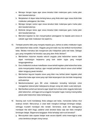 a. Menegur dengan tegas agar siswa tersebut tidak melampaui garis marka jalan
demi keselamatannya.
b. Menjelaskan di depan kelas tentang kasus yang Anda alami agar siswa Anda tidak
melakukan pelanggaran lalu lintas.
c. Menegur dengan santun agar siswa tersebut tidak melampaui garis marka jalan
demi keselamatannya.
d. Berteriak dengan keras agar siswa tersebut tidak melampaui garis marka jalan
demi keselamatannya.
e. Memotret kejadian itu dan menyampaikan pelanggaran itu kepada para siswa di
sekolah agar tidak melakukan hal seperti itu.
15. Terdapat peserta didik yang mengadu kepada guru, bahwa ia selalu melakukan tugas
piket kebersihan kelas sendiri. Anggota yang lain tidak mau ikut terlibat membersihkan
kelas. Mereka memaksa dan mengancam jika melaporkan pada wali kelas. Sebagai
guru yang mengetahui hal tersebut, apa yang akan Anda lakukan?
a. Memberikan hukuman kepada seluruh anggota piket kebersihan karena tidak
dapat membangun kerjasama yang baik dalam tugas yang menjadi
tanggungjawabnya.
b. Guru melakukan evaluasi keterlibatan siswa terkait kegiatan piket kebersihan kelas
serta menyampaikan hasilnya, agar menjadi perhatian seluruh siswa untuk terlibat
dalam tanggung jawab tersebut.
c. Memberikan teguran kepada siswa yang tidak mau terlibat dalam kegiatan piket
kebersihan kelas agar siswa yang rajin tidak terpengaruh dan dia tidak mengulangi
perbuatannya.
d. Merekomendasikan guru BK untuk melakukan konseling kelompok untuk
mengajarkan keterampilan bekerjasama dengan orang lain dalam suatu kelompok.
e. Memfasilitasi pertemuan bersama agar terjadi komunikasi antar anggota kelompok
piket kebersihan, sehingga semua anggota menyadari tugas masing-masing ketika
jadwal piket kebersihan kelas berlangsung.
16. Seorang wali murid mendatangi Anda sebagai wali kelas, memprotes bahwa nil;ai
anaknya rendah. Menurutnya, si anak telah mengikuti berbagai bimbingan belajar,
sehingga mustahil mendapat nilai rendah. Sementara, anak dari tetangganya
mendapat nilai lebih tinggi, padahal anak tersebut biasa saja dan tidak mengikuti
bimbingan belajar. Bagaimana tanggapan Anda terhadap wali murid tersebut?
g. Menunjukkan data capaian belajar anak secara objektif, serta meamnggil si anak
untuk berdiskusi dengan orang tuanya.
 