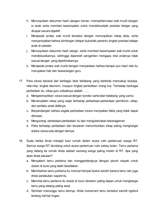 h. Menunjukkan dokumen hasil ulangan harian, mempertemukan wali murid dengan
si anak serta memberi kesempatan untuk mendiskusikab prestasi belajar yang
dicapai secara objektif.
i. Menjawab protes wali murid tersebut dengan menunjukkan rekap data, serta
menyampaikan bahwa bimbingan belajar bukanlah penentu tingkat prestasi belajar
anak di sekolah.
j. Menunjukkan dokumen hasil ulangn, serta memberi kesempatan wali murid untuk
mendiskusikannya, sehingga diperoleh pengertian mengapa nilai anaknya tidak
sesuai dengan yang diperkirakannya.
k. Menjawab protes wali murid dengan menyatakan bahwa berapa pun hasil nilai itu
merupakan hak dan kewanangan guru.
17. Para siswa berasal dari berbagai latar belakang yang berbeda mencakup budaya,
nilai-nilai, tingkat ekonomi, maupun tingkat pendidikan orang tua. Terhadap berbagai
perbedaan itu, sikap guru sebaiknya adalah . . . .
a. Mengelompokkan siswa sesuai dengan kondisi serta latar belakang yang sama.
b. Menampilakn sikap yang wajar terhadap perbedaan-perbedaan pemikiran, sikap,
dan perilaku anak didiknya.
c. Berpandangan bahwa segala perbedaan siswa merupakan fakta yang tidak dapat
dihindari.
d. Mengurangi perbedaan-perbedaan itu dan mengutamakan keseragaman.
e. Peka terhadap perbedaan dan berperan menumbuhkan sikap saling menghargai
antara siswa satu dengan lainnya.
18. Suatu ketika Anda menjadi tuan rumah dalam acara rutin pertemuan warga RT.
Semua warga RT diundang untuk acara pertemuan rutin setiap bulan. Tamu pertama
yang datang ke rumah Anda adalah seorang warga paling miskin di RT. Apa yang
akan Anda lakukan?
a. Menyalami tamu pertama dan menggandengnya dengan penuh respek untuk
duduk di kursi yang telah disediakan.
b. Membiarkan tamu pertama itu mencari tempat duduk sendiri karena tamu lain juga
Anda perlakukan seperti itu.
c. Meminta tamu pertama itu duduk di kursi deretam paling depan untuk menghargai
tamu yang datang paling awal.
d. Sembari menunggu tamu lainnya, Anda menemani tamu tersebut sambil ngobrol
tentang hal-hal ringan.
 