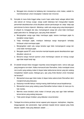 e. Mengajak tamu tersebut ke belakang dan menawarinya untuk makan, setelah itu
meminta bantuan untuk menyiapkan makanan dan minuman.
19. Komplek di mana Anda tinggal setiap musim hujan selalu banjir sebagai akibat tidak
ada saluran air menuju sungai. warga sudah beberapa kali mengusulkan kepada
pemerintah desa/kelurahan untuk dibuatkan saluran pembuangan air, tetapi tetap saja
permohonan itu belum dipenuhi. Akibatnya, salah satu warga yang cukup berpengaruh
di wilayah itu mengajak dan atau mempengaruhi warga lain untuk tidak membayar
pajak pada tahun itu. Sebagai guru, apa yang Anda lakukan?
a. Mengingatkan warga agar tetap membayar pajak, karena membayar pajak itu
kewajiban warga negara.
b. Tetap membayar pajak, meskipun beberapa warga terpengaruh terhadap
himbauan untuk membayar pajak.
c. Mengingatkan salah satu warga tersebut agar tidak mempengaruhi warga lain
untuk tidak membayar pajak.
d. Mengajak aparat RT untuk memohon kembali kepada aparat desa/kelurahan agar
dibuatkan saluran air.
e. Bersama warga mencari sponsor untuk membangun saluran air menuju sungai
agar tidak terjadi banjir lagi.
20. Di sekolah tempat Anda mengajar mayoritas siswa beragama islam, namun ada juga
yang beragama non-islam. Ketika memasuki bulan Ramadhan, Anda mendapati siswa
non-muslim yang sedang makan di depan kelas ketika teman-teman yang lain sedang
menjalankan ibadah puasa. Sebagai guru, apa yang Anda lakukan untuk menyikapi
hal tersebut?
f. Menasehati siswa agar tidak makan di depan kelas selama bulan Ramadhan demi
menghormati yang berpuasa.
g. Keduanya memiliki haknya masing-masing, boleh berbuat sesuai keyakinannya.
h. Menasehati siswa yang sedang puasa Ramadhan bahwa makan di mana pun itu
hak mereka.
i. Meminta siswa tersebut untuk makan di tempat yang sepi agar tidak kelihatan
teman-teman yang sedang berpuasa.
j. Tidak peduli dengan tindakan yang dilakukan siswa tersebut.
21. Terdapat lima kriteria penilaian teman sejawat yaitu kejujuran, kedisiplinan, integritas,
tanggungjawab, dan penampilan. Agar penilaian kepada teman sejawat yang Anda
lakukan objektif, maka yang dilakukan adalah . . . .
 
