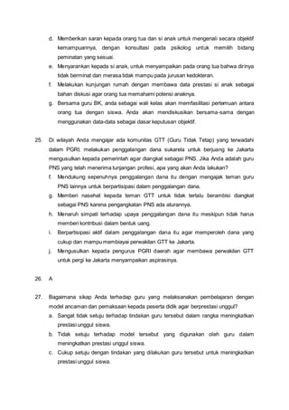 d. Memberikan saran kepada orang tua dan si anak untuk mengenali secara objektif
kemampuannya, dengan konsultasi pada psikolog untuk memilih bidang
peminatan yang sesuai.
e. Menyarankan kepada si anak, untuk menyampaikan pada orang tua bahwa dirinya
tidak berminat dan merasa tidak mampu pada jurusan kedokteran.
f. Melakukan kunjungan rumah dengan membawa data prestasi si anak sebagai
bahan diskusi agar orang tua memahami potensi anaknya.
g. Bersama guru BK, anda sebagai wali kelas akan memfasilitasi pertemuan antara
orang tua dengan siswa. Anda akan mendiskusikan bersama-sama dengan
menggunakan data-data sebagai dasar keputusan objektif.
25. Di wilayah Anda mengajar ada komunitas GTT (Guru Tidak Tetap) yang terwadahi
dalam PGRI, melakukan penggalangan dana sukarela untuk berjuang ke Jakarta
mengusulkan kepada pemerintah agar diangkat sebagai PNS. Jika Anda adalah guru
PNS yang telah menerima tunjangan profesi, apa yang akan Anda lakukan?
f. Mendukung sepenuhnya penggalangan dana itu dengan mengajak teman guru
PNS lainnya untuk berpartisipasi dalam penggalangan dana.
g. Memberi nasehat kepada teman GTT untuk tidak terlalu berambisi diangkat
sebagai PNS karena pengangkatan PNS ada aturannya.
h. Menaruh simpati terhadap upaya penggalangan dana itu meskipun tidak harus
memberi kontribusi dalam bentuk uang.
i. Berpartisipasi aktif dalam penggalangan dana itu agar memperoleh dana yang
cukup dan mampu membiayai perwakilan GTT ke Jakarta.
j. Mengusulkan kepada pengurus PGRI daerah agar membawa perwakilan GTT
untuk pergi ke Jakarta menyampaikan aspirasinya.
26. A
27. Bagaimana sikap Anda terhadap guru yang melaksanakan pembelajaran dengan
model ancaman dan pemaksaan kepada peserta didik agar berprestasi unggul?
a. Sangat tidak setuju terhadap tindakan guru tersebut dalam rangka meningkatkan
prestasi unggul siswa.
b. Tidak setuju terhadap model tersebut yang digunakan oleh guru dalam
meningkatkan prestasi unggul siswa.
c. Cukup setuju dengan tindakan yang dilakukan guru tersebut untuk meningkatkan
prestasi unggul siswa.
 