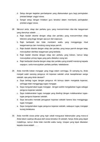 d. Setuju dengan kegiatan pembelajaran yang dilaksanakan guru bagi peningkatan
prestasi belajar unggul siswa.
e. Sangat setuju dengan tindakan guru tersebut dalam membantu peningkatan
prestasi unggul siswa.
28. Menurut anda, sikap dan perilaku guru yang mencerminkan nilai-nilai keagamaan
yang dianutnya adalah . . . .
a. Rajin ibadah disertai dengan sikap dan perilaku yang mencerminkan sikap
toleransi yang tinggi dengan apa pun dan siapa pun.
b. Rajin beribadah dan tidak mentolerir waktu yang mengganggu ritual
keagamaannya dan menolong orang tanpa pamrih.
c. Rajin ibadah disertai dengan sikap dan perilaku yang tanpa pamrih dengan tetap
menunjukkan identitas keagamaan yang berbeda.
d. Rajin ibadah disertai dengan sikap dan perilaku yang toleran, namun tetap
menunjukkan prinsip tegas yang perlu diketahui orang lain.
e. Rajin beribadah disertai dengan sikap dan perilaku yang proaktif menolong kepada
siapapun, serta menunjukkan perilaku-perilaku keteladanan.
29. Anda memiliki beban mengajar yang tinggi dalam seminggu. Di samping itu, Anda
menjadi salah seorang pengurus inti koperasi sekolah untuk kesejahteraan warga
sekolah. apa yang Anda lakukan?
a. Saya berbagi tugas dengan pengurus inti lainnya dalam mengelola koperasi,
sehingga tidak mengganggu tugas mengajar.
b. Saya mengutamakan tugas mengajar, dengan sedikit mengabaikan tugas sebagai
pengurus koperasi sekolah.
c. Saya melaksanakan tugas mengajar yang diselingi dengan melaksanakan tugas-
tugas pengurus koperasi sekolah.
d. Saya berusaha menolak penugasan koperasi sekolah karena bisa mengganggu
tugas mengajar.
e. Saya mengutamakan tugas pengurus koperasi sekolah, walaupun tugas mengajar
kurang terlaksana.
30. Anda memiliki siswa pintar yang ingin sekali menguasai keterampilan yang menurut
Anda belum saatnya dikuasai oleh siswa tersebut. Di sekolah, hanya Anda yang dapat
melatihnya, namun Anda tidak memiliki waktu luang. Ucapan yang tepat dikatakan
kepada siswa adalah . . . .
 