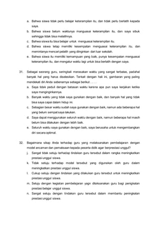 a. Bahwa siswa tidak perlu belajar keterampilan itu, dan tidak perlu berlatih kepada
saya.
b. Bahwa siswa belum waktunya manguasai keterampilan itu, dan saya sibuk
sehingga tidak bisa melatihnya.
c. Bahwa siswa itu bisa belajar untuk menguasai keterampilan itu.
d. Bahwa siswa tetap memiliki kesempatan menguasai keterampilan itu, dan
memintanya mencari pelatih yang diinginkan dari luar sekolah.
e. Bahwa siswa itu memiliki kemampuan yang baik, punya kesempatan menguasai
keterampilan itu, dan mengatur waktu lagi untuk bisa berlatih dengan saya.
31. Sebagai seorang guru, seringkali merasakan waktu yang sangat terbatas, padahal
banyak hal yang harus diselesikan. Terkait dengan hali ini, gambaran yang paling
mendekati diri Anda sebenarnya sebagai berikut . . . .
a. Saya tidak peduli dengan batasan waktu karena apa pun saya kerjakan ketika
saya menginginkannya.
b. Banyak waktu yang tidak saya gunakan dengan baik, dan banyak hal yang tidak
bisa saya capai dalam hidup ini.
c. Sebagian besar waktu sudah saya gunakan dengan baik, namun ada beberapa hal
yang belum sempat saya lakukan.
d. Saya dapat menggunakan seluruh waktu dengan baik, namun beberapa hal masih
belum bisa dilakukan dengan lebih baik.
e. Seluruh waktu saya gunakan dengan baik, saya berusaha untuk mengembangkan
diri secara optimal.
32. Bagaimana sikap Anda terhadap guru yang melaksanakan pembelajaran dengan
model ancaman dan pemaksaan kepada peserta didik agar berprestasi unggul?
j. Sangat tidak setuju terhadap tindakan guru tersebut dalam rangka meningkatkan
prestasi unggul siswa.
k. Tidak setuju terhadap model tersebut yang digunakan oleh guru dalam
meningkatkan prestasi unggul siswa.
l. Cukup setuju dengan tindakan yang dilakukan guru tersebut untuk meningkatkan
prestasi unggul siswa.
m. Setuju dengan kegiatan pembelajaran yagn dilaksanakan guru bagi penigkatan
prestasi belajar unggul siswa.
n. Sangat setuju dengan tindakan guru tersebut dalam membantu peningkatan
prestasi unggul siswa.
 
