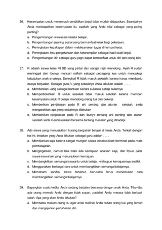 36. Kesempatan untuk menempuh pendidikan lanjut tidak mudah didapatkan. Seandainya
Anda mendapatkan kesempatan itu, apakah yang Anda nilai sebagai yang paling
penting?
a. Pengembangan wawasan melalui belajar.
b. Pengembangan jejaring sosial yang bermanfaat kelak bagi pekerjaan.
c. Peningkatan kecakapan dalam melaksanakan tugas di tempat kerja.
d. Peningkatan ilmu pengetahuan dan keterampilan sebagai hasil studi lanjut.
e. Pengembangan diri sebagai guru yagn dapat bermanfaat untuk diri dan orang lain.
37. R adalah siswa kelas VI SD yang pintar dan sangat rajin menolong. Ayah R sudah
meninggal dan ibunya mencari nafkah sebagai pedagang kue untuk mencukupi
kebutuhan anak-anaknya. Seringkali R tidak masuk sekolah, karena harus membantu
ibunya berjualan. Sebagai guru R, yang sebaiknya Anda lakukan adalah . . . .
a. Memberikan uang sebagai bantuan secara sukarela setiap bulannya
b. Memperbolehkan R untuk sesekali tidak masuk sekolah karena memberi
kesempatan untuk R belajar menolong orang tua dan bekerja
c. Memberikan penjelasan pada R arti penting dan aturan sekolah, serta
mengarahkan apa yang sebaiknya dilakukan
d. Memberikan penjelasan pada R dan ibunya tentang arti penting dan aturan
sekolah serta mendiskusikan bersama tentang masalah yang dihadapi
38. Ada siswa yang menunjukkan kurang bergairah belajar di kelas Anda. Terkait dengan
hal ini, tindakan yang Anda lakukan sebagai guru adalah . . . .
a. Membiarkan saja karena sangat mungkin siswa tersebut tidak berminat pada mata
pembelajaran.
b. Mengingatkan, namun bila tidak ada kemajuan abaikan saja, dan fokus pada
siswa-siswa lain yang menunjukkan kemajuan.
c. Membangkitkan semangat siswa itu untuk belajar, walaupun kemajuannya sedikit.
d. Menggunakan berbagai cara untuk membangkitkan semangat belajarnya.
e. Memahami kondisi siswa tersebut, berusaha terus menemukan cara
membangkitkan semangat belajarnya.
39. Bayangkan suatu ketika Anda sedang berjalan bersama dengan anak Anda. Tiba-tiba
ada orang memaki Anda dengan tidak sopan, padahal Anda merasa tidak berbuat
salah. Apa yang akan Anda lakukan?
a. Membalas makian orang itu agar anak melihat Anda bukan orang tua yang lemah
dan mengajarkan pertahanan diri.
 