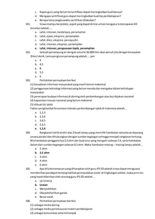 c. Kapanguru yang belumtersertifikasi dapatmeningkatkankualitasnya?
d. Mengapa sertifikasi gurudapatmeningkatkankualitaspembelajaran?
e. Berapalama jangkawaktusertifikasi dilakukan?
101. Siswamampuberpidato,aspekyangdapatdinilai untukmengukurketercapaianKD
tersebutadalah....
a. Lafal,intonasi,tandabaca,penampilan
b. Lafal,ejaan,ekspresi,penampilan
c. Lafal,diksi,ekspresi,percayadiri
d. Lafal,intonasi,ekspresi,penampilan
e. Lafal, intonasi,penguasaan topik, penampilan
102. Sebuahpenampungairdenganvolume 36.000 literakanpenuhjikadengankecepatan
2liter/detik.Lamapengisianpenampungadalah....jam
a. 4
b. 4,5
c. 5
d. 5,5
e. 6
103. Perhatikanpernyataanberikut
(1) kesadaraninformasi masyarakatyangmasihbelummaksimal
(2) penggunaanteknologi informasiyang belummeratadanmengakardalamkehidupan
masyarakat
(3) penerapanbudayainformasidi dorongolehperkembanganataukej=bijakannasional
(4) kapasitasninovasi nasional yangbelummaksimal
(5) dibuatUU iptek
Faktor penghambatfenomenainteraksiperkembanganiptekdi Indonesiaadalah...
a. 1,2,3
b. 2,3,4
c. 3,4,5
d. 2,3,5
e. 1,2,4
104. Rangkaianlistrikterdiri atas3 buahlampuyang memiliki hambatansamabesardipasang
secara paralel dandihubungkandengansumbertegangansehinggamenjadi rangkaiantertutup.
Bilahambatanpenggantinya2,5ohm dan kuatarus yang mengalirsebesar2 A,sertahambatan
dalamdari sumbertegangansebesar0,5ohm.Maka hambatanmasing – masinglampuadalah...
a. 2 ohm
b. 2,5 ohm
c. 3 ohm
d. 4 ohm
e. 6 ohm
105. Apa bilakemampuanyangdiharapkanolehguruIPS SDadalahsiswadapatmenguasai
memberikanpendapattentanghakikatpermasalahansosial di lingkungansekitar,makajenistes
yang tepatdiberikanolehseorangguruIPSSD adalah...
a. Uji kinerja
b. Uraian
c. Menjodohkan
d. Obejektif pilihanganda
e. Benarsalah
106. Perhatikanpernyataanberikut
(1) sebagai mediadaring
(2) sebagai mediapenelususranmateri pembelajaran
(3) sebagai komunikasi antarkelompok
 