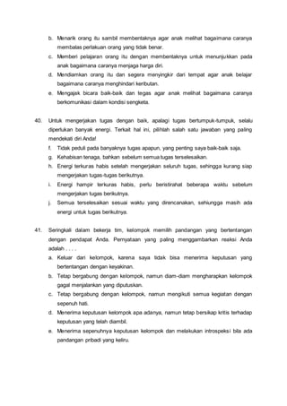 b. Menarik orang itu sambil membentaknya agar anak melihat bagaimana caranya
membalas perlakuan orang yang tidak benar.
c. Memberi pelajaran orang itu dengan membentaknya untuk menunjukkan pada
anak bagaimana caranya menjaga harga diri.
d. Mendiamkan orang itu dan segera menyingkir dari tempat agar anak belajar
bagaimana caranya menghindari keributan.
e. Mengajak bicara baik-baik dan tegas agar anak melihat bagaimana caranya
berkomunikasi dalam kondisi sengketa.
40. Untuk mengerjakan tugas dengan baik, apalagi tugas bertumpuk-tumpuk, selalu
diperlukan banyak energi. Terkait hal ini, pilihlah salah satu jawaban yang paling
mendekati diri Anda!
f. Tidak peduli pada banyaknya tugas apapun, yang penting saya baik-baik saja.
g. Kehabisan tenaga, bahkan sebelum semua tugas terselesaikan.
h. Energi terkuras habis setelah mengerjakan seluruh tugas, sehingga kurang siap
mengerjakan tugas-tugas berikutnya.
i. Energi hampir terkuras habis, perlu beristirahat beberapa waktu sebelum
mengerjakan tugas berikutnya.
j. Semua terselesaikan sesuai waktu yang direncanakan, sehiungga masih ada
energi untuk tugas berikutnya.
41. Seringkali dalam bekerja tim, kelompok memilih pandangan yang bertentangan
dengan pendapat Anda. Pernyataan yang paling menggambarkan reaksi Anda
adalah . . . .
a. Keluar dari kelompok, karena saya tidak bisa menerima keputusan yang
bertentangan dengan keyakinan.
b. Tetap bergabung dengan kelompok, namun diam-diam mengharapkan kelompok
gagal menjalankan yang diputuskan.
c. Tetap bergabung dengan kelompok, namun mengikuti semua kegiatan dengan
sepenuh hati.
d. Menerima keputusan kelompok apa adanya, namun tetap bersikap kritis terhadap
keputusan yang telah diambil.
e. Menerima sepenuhnya keputusan kelompok dan melakukan introspeksi bila ada
pandangan pribadi yang keliru.
 