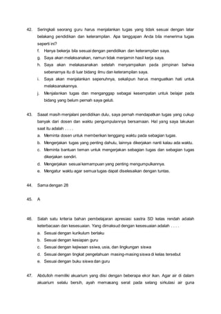 42. Seringkali seorang guru harus menjalankan tugas yang tidak sesuai dengan latar
belakang pendidikan dan keterampilan. Apa tanggapan Anda bila menerima tugas
seperti ini?
f. Hanya bekerja bila sesuai dengan pendidikan dan keterampilan saya.
g. Saya akan melaksanakan, namun tidak menjamin hasil kerja saya.
h. Saya akan melakasanakan setelah menyampaikan pada pimpinan bahwa
sebenarnya itu di luar bidang ilmu dan keterampilan saya.
i. Saya akan menjalankan sepenuhnya, sekalipun harus menguatkan hati untuk
melaksanakannya.
j. Menjalankan tugas dan menganggap sebagai kesempatan untuk belajar pada
bidang yang belum pernah saya geluti.
43. Saaat masih menjalani pendidikan dulu, saya pernah mendapatkan tugas yang cukup
banyak dari dosen dan waktu pengumpulannya bersamaan. Hal yang saya lakukan
saat itu adalah . . . .
a. Meminta dosen untuk memberikan tenggang waktu pada sebagian tugas.
b. Mengerjakan tugas yang penting dahulu, lainnya dikerjakan nanti kalau ada waktu.
c. Meminta bantuan teman untuk mengerjakan sebagian tugas dan sebagian tugas
dikerjakan sendiri.
d. Mengerjakan sesuai kemampuan yang penting mengumpulkannya.
e. Mengatur waktu agar semua tugas dapat diselesaikan dengan tuntas.
44. Sama dengan 28
45. A
46. Salah satu kriteria bahan pembelajaran apresiasi sastra SD kelas rendah adalah
keterbacaan dan kesesuaian. Yang dimaksud dengan kesesuaian adalah . . . .
a. Sesuai dengan kurikulum berlaku
b. Sesuai dengan kesiapan guru
c. Sesuai dengan kejiwaan ssiwa, usia, dan lingkungan siswa
d. Sesuai dengan tingkat pengetahuan masing-masing siswa di kelas tersebut
e. Sesuai dengan buku siswa dan guru
47. Abdulloh memiliki akuarium yang diisi dengan beberapa ekor ikan. Agar air di dalam
akuarium selalu bersih, ayah memasang serat pada selang sirkulasi air guna
 