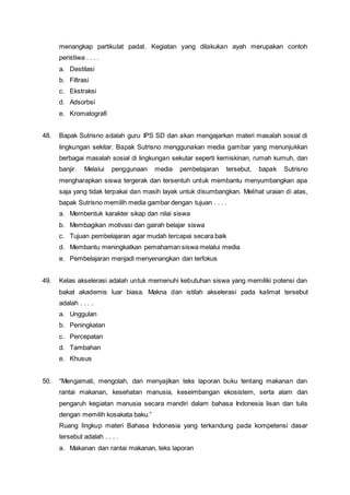 menangkap partikulat padat. Kegiatan yang dilakukan ayah merupakan contoh
peristiwa . . . .
a. Destilasi
b. Filtrasi
c. Ekstraksi
d. Adsorbsi
e. Kromatografi
48. Bapak Sutrisno adalah guru IPS SD dan akan mengajarkan materi masalah sosial di
lingkungan sekitar. Bapak Sutrisno menggunakan media gambar yang menunjukkan
berbagai masalah sosial di lingkungan sekutar seperti kemiskinan, rumah kumuh, dan
banjir. Melalui penggunaan media pembelajaran tersebut, bapak Sutrisno
mengharapkan siswa tergerak dan tersentuh untuk membantu menyumbangkan apa
saja yang tidak terpakai dan masih layak untuk disumbangkan. Melihat uraian di atas,
bapak Sutrisno memilih media gambar dengan tujuan . . . .
a. Membentuk karakter sikap dan nilai siswa
b. Membagikan motivasi dan gairah belajar siswa
c. Tujuan pembelajaran agar mudah tercapai secara baik
d. Membantu meningkatkan pemahaman siswa melalui media
e. Pembelajaran menjadi menyenangkan dan terfokus
49. Kelas akselerasi adalah untuk memenuhi kebutuhan siswa yang memiliki potensi dan
bakat akademis luar biasa. Makna dan istilah akselerasi pada kalimat tersebut
adalah . . . .
a. Unggulan
b. Peningkatan
c. Percepatan
d. Tambahan
e. Khusus
50. “Mengamati, mengolah, dan menyajikan teks laporan buku tentang makanan dan
rantai makanan, kesehatan manusia, keseimbangan ekosistem, serta alam dan
pengaruh kegiatan manusia secara mandiri dalam bahasa Indonesia lisan dan tulis
dengan memilih kosakata baku.”
Ruang lingkup materi Bahasa Indonesia yang terkandung pada kompetensi dasar
tersebut adalah . . . .
a. Makanan dan rantai makanan, teks laporan
 