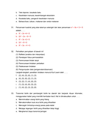 b. Teks laporan, kosakata baku
c. Kesehatan manusia, keseimbangan ekosistem
d. Kosakata baku, pengaruh kesehatan manusia
e. Bahasa lisan, tulisan, makanan dan rantai makanan
51. Persamaan kuadrat yang akar-akarnya setengah dari akar persamaan x2
– 6x + 5 = 0
adalah . . . .
a. X2
– 2x +4 = 0
b. 2x2
– 2x – 8 = 0
c. X2
– 3x +2 = 0
d. 2x2
– 9 = 0
e. X2
– 3x – 4 = 0
52. Perhatikan pernyataan di bawah ini!
(1) Refleksi (analisis dan interpretasi)
(2) Penetapan fokus permasalahan
(3) Perencanaan tindak lanjut
(4) Perencanaan tindakan perbaikan
(5) Pelaksanaan tindakan
(6) Pengumpulan data (pengamatan/observasi)
Langkah-langkah penelitian tindakan menurut Kurt Lewin ialah . . . .
f. (2), (4), (5), (6), (1), (3)
g. (4), (5), (6), (2), (1), (3)
h. (3), (2), (1), (4), (6), (5)
i. (1), (3), (4), (6), (5), (2)
j. (1), (4), (2), (3), (5), (6)
53. Transmisi listrik dari pembangkit listrik ke daerah lain berjarak ribuan kilometer,
menggunakan kabel yang memiliki hambatan kecil. Hal ini dimaksudkan untuk . . . .
a. Meminimalkan energi listrik yang hilang
b. Memaksimalkan kuat arus listrik yang dihasilkan
c. Mencegah timbulnya energi panas pada kabel
d. Menjaga tegangan listrik yang dihasilkan tetap tinggi
e. Menghemat biaya transmisi jaringan
 