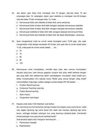 54. Jika dalam ujian fisika Andi mendapat nilai 75 dengan rata-rata kelas 70 dan
simpangan baku 10, sedangkan dalam ujian statistika ia mendapat nilai 80 dengan
rata-rata kelas 75 dan simpangan baku 12, maka . . . .
d. Kemampuan fisika dan statistika di kelas Andi sama variasinya
e. Kemampuan fisika di kelas Andi lebih beragam daripada kemampuan statistika
f. Kemampuan fisika di kelas Andi lebih seragam daripada kemampuan statistika
g. Kemampuan statistika di kelas Andi lebih seragam daripada kemampuan fisika
h. Kemampuan fisika dan statistika di kelas Andi tak dapat dibandingkan variasinya
55. Ayah mengendarai mobil ke rumah nenek berangkat pukul 10.00 pagi. Jika ayah
mangendarai mobil dengan kecepatan 60 km/jam dan ayah tiba di rumah nenek pukul
11.30, maka jarak ke rumah nenek adalah . . . km.
a. 70
b. 75
c. 80
d. 90
e. 120
56. Kemampuan untuk menciptakan, memiliki daya cipta, atau mampu menciptakan
sesuatu yang baru, baik berupa gagasan maupun alat yang relatif berbeda dengan
apa yang telah ada sebelumnya dalam pembelajaran merupakan sikap kreatif guru
ketika menyampaikan ilmu kepada siswa. Model yang sesuai dengan sikap kreatif
memanfaatkan lingkungan sekitar sebagai sumber belajar IPS SD adalah . . . .
f. Problem Based Learning
g. Contextual Teaching Learning
h. Project Based Learning
i. Open Inquiry
j. Cooperative Learningoa
57. Kepada anak kelas 5 SD diberikan soal berikut.
Ibu memotong kue tart berbentuk persegi menjadi dua bagian yang sama besar, salah
satu bagian dipotong lagi sama besar dan salah satu hasilnya dipotong lagi sama
besar, sehingga terdapat potongan kue yang besarnya berbeda-beda. Gambarlah
empat potongan kue yang ukuran berbeda-beda?
Soal tersebut tepat untuk mengukur kemampuan . . . .
f. Pemecahan masalah
g. Representasi
 