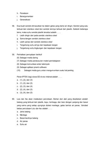 h. Penalaran
i. Berargumentasi
j. Generalisasi
58. Dua buah sendok dimasukkan ke dalam gelas yang berisi air dingin. Sendol yang satu
terbuat dari stainless steel dan sendok lainnya terbuat dari plastik. Setelah beberapa
lama, maka suhu sendok plastik tersebut adalah . . . .
f. Lebih dingin dari pada sendok stainless steel
g. Sama dengan sendok stainless steel
h. Lebih panas dari sendok stainless steel
i. Tergantung suhu airnya dan kepekaan tangan
j. Tergantung suhu lingkungan dan kepekaan tangan
59. Perhatikan pernyataan berikut!
(6) Sebagai media daring
(7) Sebagai media penelusuran materi pembelajaran
(8) Sebagai komunikasi antar kelompok
(9) Sebagai aplikasi piranti software
(10) Sebagai media guru untuk mengumumkan suatu hal penting
Peran IPTEK bagi siswa SD di era milenial adalah . . . .
a. (1), (2), dan (3)
b. (1), (2), dan (5)
c. (2), (3), dan (4)
d. (2), (4), dan (5)
e. (3), (4), dan (5)
60. Lulu dan Ika akan melakukan percobaan. Bahan dan alat yang disediakan adalah
batang yang terbuat dari plastik, kayu, tembaga, dan besi dengan panjang dan besar
yang sama yang setiap ujungnya diolesi mentega, gelas berisis air panas. Variabel
bebas percobaan Lulu dan Ika adalah . . . .
a. Jenis batang
b. Mentega
c. Besar kecilnya batang
d. Air panas
e. Suhu air
 