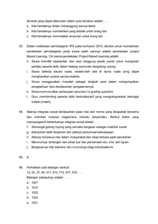 Amanat yang dapat ditemukan dalam puisi tersebut adalah . . . .
a. Kita hendaknya ikhlas menanggung semua derita
b. Kita hendaknya memberikan yang terbaik untuk orang lain
c. Kita hendaknya memintakan ampunan untuk orang lain
63. Dalam melakukan pembelajaran IPS pada kurikulum 2013, dituntut untuk memberikan
pendekatan pembelajaran pada siswa salah satunya adalah pendekatan project
Based Learning. Ciri utama pendekatan Project Based Learning adalah . . . .
h. Siswa memiliki kepedulian dan rasa tanggung jawab sosial untuk mengubah
perilaku peserta didik dalam bekerja sama dan bergotong royong
i. Siswa bekerja secara nyata, seolah-olah ada di dunia nyata yang dapat
menghasilkan produk secara realistis
j. Siswa menggunakan masalah sebagai langkah awal dalam mengumpulkan
pengetahuan baru berdasarkan pengalamannya
k. Siswa memunculkan pertanyaan penuntun (a guiding question)
l. Guru membimbing peserta didik berkolaboratif yang mengintegrasikan berbagai
subjek (materi)
64. Adanya integrasi sosial berdasarkan pada nilai dan norma yang disepakati bersama
dan memberi tuntutan bagaimana individu berperilaku. Berikut faktor yang
mempengaruhi terbentuknya integrasi sosial adalah . . . .
f. Semangat gotong royong yang semakin bergeser sebagai makhluk sosial
g. Kebutuhan telah terpenuhi dan adanya persamaan kebudayaan
h. Adanya konsesus nilai dalam masyarakat dan sikap terbuka pada perubahan
i. Menurunnya tantangan dari pihak luar dan persamaan visi, misi, dan tujuan
j. Bergesernya nilai toleransi dan munculnya sikap individualisme
65. A
66. Perhatikan pola bilangan berikut!
13, 25, 37, 49, 511, 613, 715, 817, 919, . . .
Bilangan selanjutnya adalah . . . .
a. 1021
b. 1012
c. 1032
d. 1023
e. 1031
 