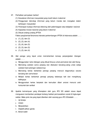 67. Perhatikan pernyataan berikut!
(1) Kesadaran informasi masyarakat yang masih belum maksimal
(2) Penggunaan teknologi informasi yang belum merata dan mengakar dalam
kehidupan masyarakat
(3) Penerapan budaya informasi didorong oleh pelembagaan atau kebijakan nasional
(4) Kapasitas inovasi nasional yang belum maksimal
(5) Dibuat undang-undang IPTEK
Faktor panghambat fenomena interaksi perkembangan IPTEK di Indonesia adalah . . . .
a. (1), (2), dan (3)
b. (2), (3), dan (4)
c. (3), (4), dan (5)
d. (2), (3), dan (5)
e. (1), (2), dan (4)
68. Alat peraga yang tepat untuk memahamkan konsep perpangkatan bilangan
adalah . . . .
a. Menggunakan kartu bilangan yang dibuat khusus untuk permainan dan alat hitung
b. Memotong sedotan sama panjang dan dilakukan berulang-ulang untuk setiap
sedotan hasil potongan sebelumnya
c. Memotong kertas berbentuk persegi panjang menurut diagonalnya secara
berulang dan sama besar
d. Melipat kertas berbentuk persegi panjang beberapa kali dan menghitung
kelilingnya
e. Menggunakan kertas berpetak dan kemudian diberi arsiran menurut arah
horisontal dan vertikal
69. Apabila kemampuan yang diharapkan oleh guru IPS SD adalah siswa dapat
menguasai memberikan pendapat tentang hakikat permasalahan sosial di lingkungan
sekitar. Maka jenis tes yang tepat diberikan oleh seorang guru IPS SDadalah . . . .
i. Uji kinerja
j. Uraian
k. Menjodohkan
l. Objektif pilihan ganda
m. Benar-salah
 