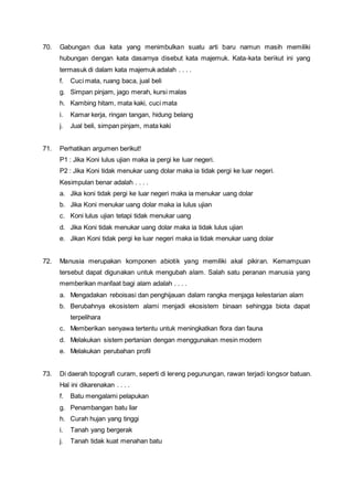70. Gabungan dua kata yang menimbulkan suatu arti baru namun masih memiliki
hubungan dengan kata dasarnya disebut kata majemuk. Kata-kata berikut ini yang
termasuk di dalam kata majemuk adalah . . . .
f. Cuci mata, ruang baca, jual beli
g. Simpan pinjam, jago merah, kursi malas
h. Kambing hitam, mata kaki, cuci mata
i. Kamar kerja, ringan tangan, hidung belang
j. Jual beli, simpan pinjam, mata kaki
71. Perhatikan argumen berikut!
P1 : Jika Koni lulus ujian maka ia pergi ke luar negeri.
P2 : Jika Koni tidak menukar uang dolar maka ia tidak pergi ke luar negeri.
Kesimpulan benar adalah . . . .
a. Jika koni tidak pergi ke luar negeri maka ia menukar uang dolar
b. Jika Koni menukar uang dolar maka ia lulus ujian
c. Koni lulus ujian tetapi tidak menukar uang
d. Jika Koni tidak menukar uang dolar maka ia tidak lulus ujian
e. Jikan Koni tidak pergi ke luar negeri maka ia tidak menukar uang dolar
72. Manusia merupakan komponen abiotik yang memiliki akal pikiran. Kemampuan
tersebut dapat digunakan untuk mengubah alam. Salah satu peranan manusia yang
memberikan manfaat bagi alam adalah . . . .
a. Mengadakan reboisasi dan penghijauan dalam rangka menjaga kelestarian alam
b. Berubahnya ekosistem alami menjadi ekosistem binaan sehingga biota dapat
terpelihara
c. Memberikan senyawa tertentu untuk meningkatkan flora dan fauna
d. Melakukan sistem pertanian dengan menggunakan mesin modern
e. Melakukan perubahan profil
73. Di daerah topografi curam, seperti di lereng pegunungan, rawan terjadi longsor batuan.
Hal ini dikarenakan . . . .
f. Batu mengalami pelapukan
g. Penambangan batu liar
h. Curah hujan yang tinggi
i. Tanah yang bergerak
j. Tanah tidak kuat menahan batu
 