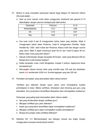 74. Berikut ini yang merupakan pertanyaan tignkat tinggi kategori C5 taksonomi Bloom
(Revised) adalah . . . .
d. Hasil uji emisi sebuah mobil dalam penggunaan bioethanol tipe gasohol E-10
dibandingkan dengan premium terdapat pada tabel berikut.
Parameter Premium E-10
Karbondioksida 5,73 2,66
HC 0,15 0,07
Nox 0,02 0,14
e. Dua buah mobil A dan B menggunakan bahan bakar yang berbeda. Mobil A
menggunakan bahan bakar Pertamax, mobil B menggunakan Pertalite. Harga
Pertalite Rp 1.500,- lebih mahal dari Pertamax. Kedua mobil diisi dengan volume
yang sama. Mobil A dapat menempuh jarak 60 km dan mobil B sejauh 80 km.
Bahan bakar mana yang lebih efisien?
f. Sebuah mobil berjalan dengan kecepatan 60 km/jam. Jarak yang ditempuh 240 km.
Berapa lama mobil tersebut berjalan?
g. Ketika kecepatan suatu mobil ditingkatkan menjadi 2 kalinya, bagaimana besar
percepatannya?
h. Rancanglah sebuah kompor listrik yang memiliki daya 100 watt jika disediakan
kawat nikel berdiameter 0,055 mm. Sumber tegangan yang ada 220 volt.
75. Perhatikan pernyataan yang disampaikan dalam diskusi berikut!
“Serifikasi guru dilakukan dengan tujuan utama untuk meningkatkan kualitas
pembelajaran di kelas. Melalui sertifikasi, diharapkan akan tersaring guru-guru yang
berkualitas. Guru yang belum tersertifikasi diharapkan akan meningkatkan kualitasnya.”
Pertanyaan yang paling tepat disampaikan dalam diskusi adalah . . . .
d. Apa yang dimaksudkan dengan sertifikasi guru?
e. Mengapa sertifikasi guru perlu dilakukan?
f. Kapan guru yang belum tersertifikasi dapat meningkatkan kualitasnya?
g. Mengapa sertifikasi guru dapat meningkatkan kualitas pembelajaran?
h. Berapa lama jangka waktu sertifikasi dilakukan?
76. Diberikan KD “3.3 Membandingkan dua bilangan sampai dua angka dengan
menggunakan kumpulan benda-benda konkret”.
 