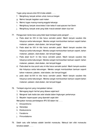 Tugas yang sesuai untuk KD di atas adalah . . . .
f. Menghitung banyak antrian untuk mencuci tangan
g. Merinci banyak kegiatan saat makan
h. Merinci tugas masing-masing anggota keluarga
i. Menghitung banyak siswa kelas 5 dan kelas 6 saat upacara hari Senin
j. Menghitung banyak anak yang tidak masuk sekolah dalam dua hari
77. Penggunaan tanda baca yang tidak tepat terdapat pada paragraf . . . .
a. Pada abad ke XXI ini kita harus semakin peduli. Masih banyak saudara kita
hidupnya serba kekurangan. Mereka sangat membutuhkan bantuan seperti bahan
makanan, pakaian, obat-obatan, dan tempat tinggal.
b. Pada abad ke XXI ini kita harus semakin peduli. Masih banyak saudara kita
hidupnya serba kekurangan. Mereka sangat membutuhkan bantuan seperti, bahan
makanan, pakaian, obat-obatan, dan tempat tinggal.
c. Pada abad ke-21 ini kita harus semakin peduli. Masih banyak saudara kita
hidupnya serba kekurangan. Mereka sangat membutuhkan bantuan seperti: bahan
makanan, pakaian, obat-obatan, dan tempat tinggal.
d. Pada abad ke dua puluh satu ini kita harus semakin peduli. Masih banyak saudara
kita hidupnya serba kekurangan. Mereka sangat membutuhkan bantuan seperti
bahan makanan, pakaian, obat-obatan, dan tempat tinggal.
e. pada abad ke-XXI ini kita harus semakin peduli. Masih banyak saudara kita
hidupnya serba kekurangan. Mereka sangat membutuhkan bantuan seperti bahan
makanan; pakaian; obat-obatan; dan tempat tinggal.
78. Terdapat argumen yang menyatakan bahwa :
1. Memegang teguh hal-hal yang dibawa sejak kecil
2. Mengenal baik tradisi dan adat istiadat dalam lingkungan pertamanya
3. Meyakini kepercayaan yang diperoleh sejak lahir
Merupakan konsep pembelajaran IPS SD dalam hal . . . .
f. Etnosentrisme
g. Stereotipe
h. Eksklusivisme
i. Fanatisme
j. Primordialisme
79. Salah satu sifat bahasa adalah bersifat manasuka. Maksud dari sifat manasuka
tersebut adalah . . . .
 