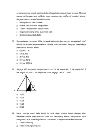 rumahan sampai produk pabrikan terkenal dapat ditemukan di desa tersebut. Motifnya
pun sangat beragam, ada mahkota, mega mendung, dan motif-motif pesisiran lainnya.
Gagasan utama paragraf tersebut adalah . . . .
f. Berbagai motif batik Cirebon
g. Produk batik rumahan dan pabrikan
h. Trusmi sebagai sentra batik Cirebon
i. Kegemaran orang China akan motif batik
j. Cirebon sebagai kota batik
87. Sebuah benda bermassa 500 g bergerak dari posisi diam dengan percepatan 2 m/s2
.
Bila benda tersebut bergerak selama 10 detik, maka kecepatan dan gaya yang bekerja
pada benda tersebut adalah . . . .
a. 0,2 m/s, 1 N
b. 5 m/s, 1 N
c. 20 m/s, 1 N
d. 20 m/s, 10 N
e. 20 m/s, 1000 N
88. Segitiga ABC sama sisi dengan luas 82 cm2
, D titik tengah AC, F titik tengah DC, E
titik tengah BC, dan G titik tengah EC. Luas segitiga DEF = . . . cm2
.
a. 10,25
b. 15,25
c. 16,25
d. 18,25
e. 20,25
89. Made, usianya masih belia tetapi dia tidak dapat melihat banda dengan jelas.
Bayangan benda yang tebentuk kabur dan berbayang. Dokter mengatakan Made
mengalami cacat mata astigmatisma. Cacat mata ini terjadi karena bentuk kornea . . . .
f. Terlalu cembung
g. Tidak cembung sempurna
A
F
E
D
C
B
G
 