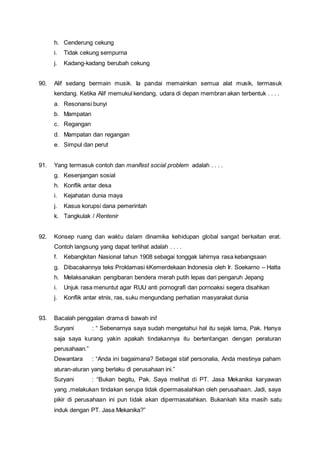 h. Cenderung cekung
i. Tidak cekung sempurna
j. Kadang-kadang berubah cekung
90. Alif sedang bermain musik. Ia pandai memainkan semua alat musik, termasuk
kendang. Ketika Alif memukul kendang, udara di depan membran akan terbentuk . . . .
a. Resonansi bunyi
b. Mampatan
c. Regangan
d. Mampatan dan regangan
e. Simpul dan perut
91. Yang termasuk contoh dan manifest social problem adalah . . . .
g. Kesenjangan sosial
h. Konflik antar desa
i. Kejahatan dunia maya
j. Kasus korupsi dana pemerintah
k. Tangkulak / Rentenir
92. Konsep ruang dan waktu dalam dinamika kehidupan global sangat berkaitan erat.
Contoh langsung yang dapat terlihat adalah . . . .
f. Kebangkitan Nasional tahun 1908 sebagai tonggak lahirnya rasa kebangsaan
g. Dibacakannya teks Proklamasi kKemerdekaan Indonesia oleh Ir. Soekarno – Hatta
h. Melaksanakan pengibaran bendera merah putih lepas dari pengaruh Jepang
i. Unjuk rasa menuntut agar RUU anti pornografi dan pornoaksi segera disahkan
j. Konflik antar etnis, ras, suku mengundang perhatian masyarakat dunia
93. Bacalah penggalan drama di bawah ini!
Suryani : “ Sebenarnya saya sudah mengetahui hal itu sejak lama, Pak. Hanya
saja saya kurang yakin apakah tindakannya itu bertentangan dengan peraturan
perusahaan.”
Dewantara : “Anda ini bagaimana? Sebagai staf personalia, Anda mestinya paham
aturan-aturan yang berlaku di perusahaan ini.”
Suryani : “Bukan begitu, Pak. Saya melihat di PT. Jasa Mekanika karyawan
yang ,melakukan tindakan serupa tidak dipermasalahkan oleh perusahaan. Jadi, saya
pikir di perusahaan ini pun tidak akan dipermasalahkan. Bukankah kita masih satu
induk dengan PT. Jasa Mekanika?”
 