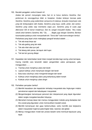 100. Bacalah penggalan cerita di bawah ini!
Azalea tak pernah menyangka kalau hari ini ia harus bertemu Sandrina. Dan
pertemuan itu sesungguhnya tidak ia harapkan. Azalea terlanjur kecewa pada
Sandrina. Sandrina yang sedemikian sempurna di matanya, ternyata menyimpan cela
yang tak terbayangkan oleh Azalea. Sandrina yang kaya, cantik, pintar, dan santun.
Sandrina yang selalu siap membantu siapa pun. Sandrina yang di suatu pagi
ditemukan OD di kamar mewahnya. Dan itu sangat menyakiti Azalea. “Aku malas
sekali untuk bertemu Sandrina, Ma,” “Za, . . . . Begitu juga dengan Sandrina. Berikan
kesempatan padanya untuk memperbaiki diri. Temui dia!” kata mama dengan lembut.
Peribahasa yang tepat untuk melengkapi paragraf tersebut adalah . . . .
a. Tak ada asap tanpa api
b. Tak ada gading yang tak retak
c. Tak ada rotan akar pun jadi
d. Tak lekang oleh panas, tak lapuk oleh hujan
e. Tak kan lari gunung dikejar
101. Kepadatan dan kelembaban tanah tidak menjadi kendala bagi cacing untuk bernapas.
Cacing memiliki cara tersendiri dalam pengambilan udara pernapasan, yaitu
menggunakan . . . .
a. Trachea untuk menghirup udara dari tanah
b. Lapisan kulitnya untuk menyimpan oksigen dari tanah
c. Buku-buku tubuhnya untuk mengambil oksigen dari tanah
d. Kulitnya untuk menghisap udara yang terkandung dalam tranah
e. Kutikula untuk menghirup udara dingin
102. Perhatikan pernyatan berikut!
(1) Mamiliki kesadaran dan kepedulian terhadap masyarakat atau lingkungan melalui
pemahaman sejarah dan kebudayaan masyarakat.
(2) Mengembangkan kemampuan personal dan interpersonal yang dapat digunakan
dalam rangka mengatasi kesulitan hidupnya.
(3) Memahami konsep dasar dan mampu menggunakan metode yang diadaptasi dari
ilmu sosial yang digunakan untuk memecahkan masalah sosial.
(4) Memiliki kemampuan dan gaya berkomunikasi, serta memiliki jiwa kerjasama
dalam masyarakat majemuk pada tingkat lokal, nasional, dan global.
(5) Mampu menggunakan model dan proses berpikir serta membuat keputusan yang
tepat.
 