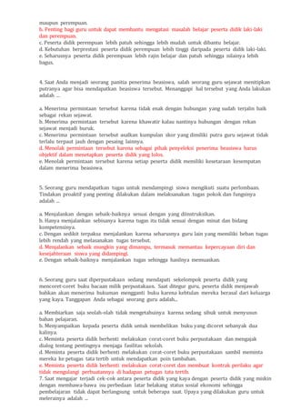 maupun perempuan.
b. Penting bagi guru untuk dapat membantu mengatasi masalah belajar peserta didik laki-laki
dan perempuan.
c. Peserta didik perempuan lebih patuh sehingga lebih mudah untuk dibantu belajar.
d. Kebutuhan berprestasi peserta didik perempuan lebih tinggi daripada peserta didik laki-laki.
e. Seharusnya peserta didik perempuan lebih rajin belajar dan patuh sehingga nilainya lebih
bagus.
4. Saat Anda menjadi seorang panitia penerima beasiswa, salah seorang guru sejawat menitipkan
putranya agar bisa mendapatkan beasiswa tersebut. Menanggapi hal tersebut yang Anda lakukan
adalah ...
a. Menerima permintaan tersebut karena tidak enak dengan hubungan yang sudah terjalin baik
sebagai rekan sejawat.
b. Menerima permintaan tersebut karena khawatir kalau nantinya hubungan dengan rekan
sejawat menjadi buruk.
c. Menerima permintaan tersebut asalkan kumpulan skor yang dimiliki putra guru sejawat tidak
terlalu terpaut jauh dengan pesaing lainnya.
d. Menolak permintaan tersebut karena sebagai pihak penyeleksi penerima beasiswa harus
objektif dalam menetapkan peserta didik yang lolos.
e. Menolak permintaan tersebut karena setiap peserta didik memiliki kesetaraan kesempatan
dalam menerima beasiswa.
5. Seorang guru mendapatkan tugas untuk mendampingi siswa mengikuti suatu perlombaan.
Tindakan proaktif yang penting dilakukan dalam melaksanakan tugas pokok dan fungsinya
adalah ...
a. Menjalankan dengan sebaik-baiknya sesuai dengan yang diinstruksikan.
b. Hanya menjalankan sebisanya karena tugas itu tidak sesuai dengan minat dan bidang
kompetensinya.
c. Dengan sedikit terpaksa menjalankan karena seharusnya guru lain yang memiliki beban tugas
lebih rendah yang melasanakan tugas tersebut.
d. Menjalankan sebaik mungkin yang dimampu, termasuk memantau kepercayaan diri dan
kesejahteraan siswa yang didampingi.
e. Dengan sebaik-baiknya menjalankan tugas sehingga hasilnya memuaskan.
6. Seorang guru saat diperpustakaan sedang mendapati sekelompok peserta didik yang
mencoret-coret buku bacaan milik perpustakaan. Saat ditegur guru, peserta didik menjawab
bahkan akan menerima hukuman mengganti buku karena kebtulan mereka berasal dari keluarga
yang kaya. Tanggapan Anda sebagai seorang guru adalah...
a. Membiarkan saja seolah-olah tidak mengetahuinya karena sedang sibuk untuk menyusun
bahan pelajaran.
b. Menyampaikan kepada peserta didik untuk membelikan buku yang dicoret sebanyak dua
kalinya.
c. Meminta peserta didik berhenti melakukan corat-coret buku perpustakaan dan mengajak
dialog tentang pentingnya menjaga fasilitas sekolah.
d. Meminta peserta didik berhenti melakukan corat-coret buku perpustakaan sambil meminta
mereka ke petugas tata tertib untuk mendapatkan poin tambahan.
e. Meminta peserta didik berhenti melakukan corat-coret dan membuat kontrak perilaku agar
tidak mengulangi perbuatannya di hadapan petugas tata tertib.
7. Saat mengajar terjadi cek-cok antara peserta didik yang kaya dengan peserta didik yang miskin
dengan membawa-bawa isu perbedaan latar belakang status sosial ekonomi sehingga
pembelajaran tidak dapat berlangsung untuk beberapa saat. Upaya yang dilakukan guru untuk
melerainya adalah ...
 