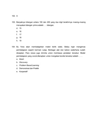 102. A
103. Banyaknya bilangan antara 100 dan 200 yang dua digit terakhirnya masing-masing
merupakan bilangan prima adalah . . . bilangan.
d. 15
e. 16
f. 17
g. 18
h. 19
104. Bu Yona akan membalajarkan materi listrik statis. Beliau ingin mengemas
pembelajaran seperti bermain sulap. Berbagai alat dan bahan sederhana sudah
disiapkan. Para siswa juga diminta untuk membawa peralatan tersebut. Model
pembelajaran yang cocok diterapkan untuk mengatasi kondisi tersebut adalah . . . .
a. Inkuiri
b. Discovery
c. Problem Based Learning
d. Demonstrasi dan Praktik
e. Kooperatif
 