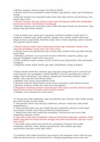 a. Meminta keduanya untuk ke petugas tata tertib di sekolah.
b. Meminta berhenti dan menjauhkan tempat duduknya agar pelajaran dapat segera berlangsung
kembali.
c. Memarahi keduanya dan menyatakan bahwa kalau tidak dapat berhenti percekcokannya akan
disuruh keluar kelas.
d. Meminta keduanya diam agar pelajaran dapat segera berlangsung kembali dan mendialogkan
percekcokan tersebut setelah pelajaran berlangsung.
e. Memarahi keduanya dan menyatakan bahwa kalau tidak dapat berhenti percekcokannya, maka
nilainya akan jelek diakhir semester.
8. Anda memiliki teman sejawat guru yang pandai melakukan modifikasi sepeda motor. Ia
melakukan modifikasi pada sepeda motornya sehingga motor tersebut menjadi tidak sesuai
dengan peraturan yang berlaku. Kemudian, sepeda motor tersebut dipakainya untuk ke sekolah.
Hal yang Anda lakukan adalah ...
a. Meminta bantuan kepada teman terdekat guru tersebut agar memberikan nasehat untuk
memasang kelengkapan sepeda motor agar sesuai aturan.
b. Menegur karena apa yang dilakukan guru tersebut dapat menjadi contoh yang tidak baik bagi
peserta didik.
c. Melakukan pendekatan secara persuasif dan akan memberikan pengertian padanya agar
mentaati kelengkapan sepeda motor yang sesuai.
d. Tidak melakukan ataupun menegur ke guru tersebut karena dikhawatirkan akan membuatnya
tersinggung.
e. Melaporkan kepada Kepala Sekolah agar segera ditindaklanjuti dengan peringatan.
9. Kepala Sekolah memberikan himbauan agar setiap guru datang lebih awal 15 menit dari jam
yang seharusnya dan meninggalkan sekolah dilebihkan 1 jam dari yang seharusnya selama 2
minggu untuk melaksanakan suatu kegiatan. Sebagian guru menentang himbauan Kepala
Sekolah, maka yang akan Anda lakukan adalah ...
a. Mengikuti rekan sejawat yang melakukan protes.
b. Mematuhi himbauan Kepala Sekolah karena merasa hal tersebut untuk kebaikan bersama.
c. Mematuhi himbauan tersebut bila waktu saya memungkinkan.
d. Mengadakan pendekatan personal untuk mengajak rekan sejawat mematuhi himbauan Kepala
Sekolah karena merasa hal tersebut untuk kemajuan bersama.
e. Mengikuti suara terbanyak dari rekan sejawat.
10. Seorang siswa tidak mengerjakan tugas yang diberikan guru. Komentar Anda sebagai seorang
guru dalam kejadian tersebut adalah ...
a. “Anak pemalas! Masak setiap kali saya memberikan pekerjaan rumah kamu tidak pernah
mengerjakannya.”
b. “Anak yang tidak patuh sama guru. Sudah tahu guru memberikan pekerjaan rumah supaya
siswa belajar di rumah, tetapi tetap saja tidak mau mengerjakannya.”
c. “Apakah kamu tidak bosan berkali-kali mendapatkan hukuman dari saya karena tidak
mengerjakan pekerjaan rumah?”
d. “Saya sedih melihat kamu mendapatkan hukuman karena tidak mengerjakan pekerjaan rumah.
Adakah yang dapat kita lakukan bersama sehingga kamu dapat menyelesaikan pekerjaan rumah
tepat waktu?”
e. “Saya tidak senang melihat kamu berkali-kali mendapatkan hukuman karena tidak
mengerjakan pekerjaan rumah. Apakah yang seharusnya kamu lakukan agar dapat
menyelesaikan pekerjaan rumah tepat waktu?”
11. Seandainya Anda adalah koordinator mata pelajaran dan mengetahui bahwa salah satu guru
tidak berusaha/termotivasi untuk berdistribusi terhadap pengembangan perencanaan dan
 