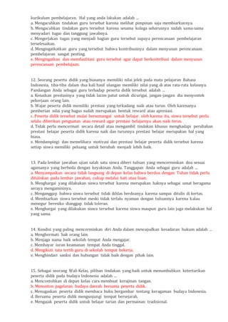 kurikulum pembelajaran. Hal yang anda lakukan adalah ...
a. Mengacuhkan tindakan guru tersebut karena melihat pimpinan saja membiarkannya.
b. Mengacuhkan tindakan guru tersebut karena sesama kolega seharusnya sudah sama-sama
menyadari tugas dan tanggung jawabnya.
c. Mengerjakan tugas yang menjadi bagian guru tersebut supaya perencanaan pembelajaran
terselesaikan.
d. Mengingatkatkan guru yang tersebut bahwa kontribusinya dalam menyusun perencanaan
pembelajaran sangat penting.
e. Mengingatkan dan memfasilitasi guru tersebut agar dapat berkontribusi dalam menyusun
perencanaan pembelajaan.
12. Seorang peserta didik yang biasanya memiliki nilai jelek pada mata pelajaran Bahasa
Indonesia, tiba-tiba dalam dua kali hasil ulangan memiliki nilai yang di atas rata-rata kelasnya.
Pandangan Anda sebagai guru terhadap peserta didik tersebut adalah ...
a. Kenaikan prestasinya yang tidak lazim patut untuk dicurigai, jangan-jangan dia menyontek
pekerjaan orang lain.
b. Wajar peserta didik memiliki prestasi yang terkadang naik atau turun. Oleh karenanya
pemberian nilai yang bagus sudah merupakan bentuk reward atau apresiasi.
c. Peserta didik tersebut mulai bersemangat untuk belajar. oleh karena itu, siswa tersebut perlu
selalu diberikan penguatan atau reward agar prestasi belajarnya akan naik terus.
d. Tidak perlu mencermati secara detail atau mengambil tindakan khusus menghadapi perubahan
prestasi belajar peserta didik karena naik dan turunnya prestasi belajar merupakan hal yang
biasa.
e. Mendampingi dan memelihara motivasi dan prestasi belajar peserta didik tersebut karena
setiap siswa memiliki peluang untuk berubah menjadi lebih baik.
13. Pada lembar jawaban ujian salah satu siswa diberi tulisan yang mencerminkan doa sesuai
agamanya yang berbeda dengan keyakinan Anda. Tanggapan Anda sebagai guru adalah ...
a. Menyampaikan secara tidak langsung di depan kelas bahwa berdoa dengan Tuhan tidak perlu
dituliskan pada lembar jawaban, cukup melalui hati atau lisan.
b. Menghargai yang dilakukan siswa tersebut karena merupakan haknya sebagai umat beragama
seraya mengamininya.
c. Menganggap bahwa siswa tersebut tidak ikhlas berdoanya karena sampai ditulis di kertas.
d. Membiarkan siswa tersebut meski tidak terlalu nyaman dengan tulisannya karena kalau
menegur beresiko dianggap tidak toleran.
e. Menghargai yang dilakukan siswa tersebut karena siswa maupun guru lain juga melakukan hal
yang sama.
14. Kondisi yang paling mencerminkan diri Anda dalam mewujudkan kesadaran hukum adalah ...
a. Menghormati hak orang lain.
b. Menjaga nama baik sekolah tempat Anda mengajar.
c. Membayar iuran keamanan tempat Anda tinggal.
d. Mengikuti tata tertib guru di sekolah tempat bekerja.
e. Menghindari sanksi dan hubungan tidak baik dengan pihak lain.
15. Sebagai seorang Wali Kelas, pilihan tindakan yang baik untuk menumbuhkan ketertarikan
peserta didik pada budaya Indonesia adalah ...
a. Mencontohkan di depan kelas cara membuat kerajinan tangan.
b. Menonton pagelaran budaya daerah bersama peserta didik.
c. Menugaskan peserta didik membaca buku bergambar tentang keragaman budaya Indonesia.
d. Bersama peserta didik mengunjungi tempat bersejarah.
e. Mengajak peserta didik untuk belajar tarian dan permainan tradisional.
 