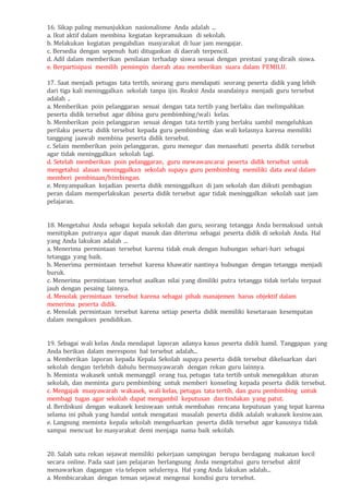 16. Sikap paling menunjukkan nasionalisme Anda adalah ...
a. Ikut aktif dalam membina kegiatan kepramukaan di sekolah.
b. Melakukan kegiatan pengabdian masyarakat di luar jam mengajar.
c. Bersedia dengan sepenuh hati ditugaskan di daerah terpencil.
d. Adil dalam memberikan penilaian terhadap siswa sesuai dengan prestasi yang diraih siswa.
e. Berpartisipasi memilih pemimpin daerah atau memberikan suara dalam PEMILU.
17. Saat menjadi petugas tata tertib, seorang guru mendapati seorang peserta didik yang lebih
dari tiga kali meninggalkan sekolah tanpa ijin. Reaksi Anda seandainya menjadi guru tersebut
adalah ..
a. Memberikan poin pelanggaran sesuai dengan tata tertib yang berlaku dan melimpahkan
peserta didik tersebut agar dibina guru pembimbing/wali kelas.
b. Memberikan poin pelanggaran sesuai dengan tata tertib yang berlaku sambil mengeluhkan
perilaku peserta didik tersebut kepada guru pembimbing dan wali kelasnya karena memiliki
tanggung jaawab membina peserta didik tersebut.
c. Selain memberikan poin pelanggaran, guru menegur dan menasehati peserta didik tersebut
agar tidak meninggalkan sekolah lagi.
d. Setelah memberikan poin pelanggaran, guru mewawancarai peserta didik tersebut untuk
mengetahui alasan meninggalkan sekolah supaya guru pembimbing memiliki data awal dalam
memberi pembinaan/bimbingan.
e. Menyampaikan kejadian peserta didik meninggalkan di jam sekolah dan diikuti pembagian
peran dalam memperlakukan peserta didik tersebut agar tidak meninggalkan sekolah saat jam
pelajaran.
18. Mengetahui Anda sebagai kepala sekolah dan guru, seorang tetangga Anda bermaksud untuk
menitipkan putranya agar dapat masuk dan diterima sebagai peserta didik di sekolah Anda. Hal
yang Anda lakukan adalah ...
a. Menerima permintaan tersebut karena tidak enak dengan hubungan sehari-hari sebagai
tetangga yang baik.
b. Menerima permintaan tersebut karena khawatir nantinya hubungan dengan tetangga menjadi
buruk.
c. Menerima permintaan tersebut asalkan nilai yang dimiliki putra tetangga tidak terlalu terpaut
jauh dengan pesaing lainnya.
d. Menolak permintaan tersebut karena sebagai pihak manajemen harus objektif dalam
menerima peserta didik.
e. Menolak permintaan tersebut karena setiap peserta didik memiliki kesetaraan kesempatan
dalam mengakses pendidikan.
19. Sebagai wali kelas Anda mendapat laporan adanya kasus peserta didik hamil. Tanggapan yang
Anda berikan dalam merespons hal tersebut adalah...
a. Memberikan laporan kepada Kepala Sekolah supaya peserta didik tersebut dikeluarkan dari
sekolah dengan terlebih dahulu bermusyawarah dengan rekan guru lainnya.
b. Meminta wakasek untuk memanggil orang tua, petugas tata tertib untuk menegakkan aturan
sekolah, dan meminta guru pembimbing untuk memberi konseling kepada peserta didik tersebut.
c. Mengajak musyawarah wakasek, wali kelas, petugas tata tertib, dan guru pembimbing untuk
membagi tugas agar sekolah dapat mengambil keputusan dan tindakan yang patut.
d. Berdiskusi dengan wakasek kesiswaan untuk membahas rencana keputusan yang tepat karena
selama ini pihak yang handal untuk mengatasi masalah peserta didik adalah wakasek kesiswaan.
e. Langsung meminta kepala sekolah mengeluarkan peserta didik tersebut agar kasusnya tidak
sampai mencuat ke masyarakat demi menjaga nama baik sekolah.
20. Salah satu rekan sejawat memiliki pekerjaan sampingan berupa berdagang makanan kecil
secara online. Pada saat jam pelajaran berlangsung Anda mengetahui guru tersebut aktif
menawarkan dagangan via telepon selulernya. Hal yang Anda lakukan adalah...
a. Membicarakan dengan teman sejawat mengenai kondisi guru tersebut.
 