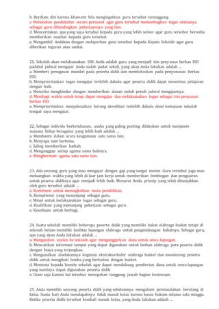 b. Berdiam diri karena khawatir bila mengingatkan guru tersebut tersinggung.
c. Melakukan pendekatan secara persuasif agar guru tersebut mementingkan tugas utamanya
sebagai guru dibandingkan pekerjaannya yang lain.
d. Menceritakan apa yang saya ketahui kepada guru yang lebih senior agar guru tersebut bersedia
memberikan nasehat kepada guru tersebut.
e. Mengambil tindakan dengan melaporkan guru tersebut kepada Kepala Sekolah agar guru
diberikan teguran atau sanksi.
21. Sekolah akan melaksanakan ISO. Anda adalah guru yang menjadi tim penyusun berkas ISO
padahal jadwal mengajar Anda sudah padat sekali, yang akan Anda lakukan adalah ...
a. Memberi penugasan mandiri pada peserta didik dan memfokuskan pada penyusunan berkas
ISO.
b. Memprioritaskan tugas mengajar terlebih dahulu agar peserta didik dapat menerima pelajaran
dengan baik.
c. Mencoba menghindar dengan memberikan alasan sudah penuh jadwal mengajarnya.
d. Membagi waktu untuk tetap dapat mengajar dan melaksanakan tugas sebagai tim penyusun
berkas ISO.
e. Memprioritaskan menyelesaikan borang akreditasi terlebih dahulu demi kemajuan sekolah
tempat saya mengajar.
22. Sebagai individu berketuhanan, usaha yang paling penting dilakukan untuk menjamin
suasana hidup beragama yang lebih baik adalah ...
a. Membantu dalam acara keagamaan satu sama lain.
b. Menyapa saat bertemu.
c. Saling memberikan hadiah.
d. Menganggap setiap agama sama baiknya.
e. Menghormati agama satu sama lain.
23. Ada seorang guru yang mau mengajar dengan gaji yang sangat minim. Guru tersebut juga mau
meluangkan waktu yang lebih di luar jam kerja untuk memberikan bimbingan dan pengajaran
untuk peserta didiknya agar menjadi lebih baik. Menurut Anda, prinsip yang telah ditunjukkan
oleh guru tersebut adalah ...
a. Komitmen untuk meningkatkan mutu pendidikan.
b. Kompetensi yang menunjang sebagai guru.
c. Minat untuk melaksanakan tugas sebagai guru.
d. Kualifikasi yang menunjang pekerjaan sebagai guru.
e. Kesediaan untuk berbagi.
24. Suatu sekolah memiliki beberapa peserta didik yang memiliki bakat olahraga basket tetapi di
sekolah belum memiliki fasilitas lapangan olahraga untuk pengembangan bakatnya. Sebagai guru,
apa yang akan Anda lakukan adalah ...
a. Mengajukan usulan ke sekolah agar menganggarkan dana untuk sewa lapangan.
b. Mencarikan informasi tempat yang dapat digunakan untuk latihan olahraga para peserta didik
dengan biaya yang terjangkau.
c. Mengusulkan diadakannya kegiatan ekstrakurikuler olahraga basket dan mendorong peserta
didik untuk mengikuti lomba yang berkaitan dengan basket.
d. Meminta kepada komite sekolah agar dapat mendukung pemberian dana untuk sewa lapangan
yang nantinya dapat digunakan peserta didik
e. Diam saja karena hal tersebut merupakan tanggung jawab bagian kesiswaan.
25. Anda memiliki seorang peserta didik yang sebelumnya mengalami permasalahan berulang di
kelas. Suatu hari Anda mendapatinya tidak masuk kelas karena kasus hukum selama satu minggu.
Ketika peserta didik tersebut kembali masuk kelas, yang Anda lakukan adalah ...
 