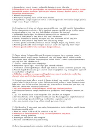 a. Menyambutnya seperti biasanya seolah-olah kejadian tersebut tidak ada.
b. Mengajaknya bicara dan mendiskusikan apa yan terjadi dengan peserta didik tersebut, biarkan
peserta didik tersebut tahu bahwa Anda bersedia memulai semuanya kembali asalkan ia tidak
mengulangi perilaku tersebut.
c. Abaikan dia sepenuhnya.
d. Menanyakan langsung alasan ia tidak masuk sekolah.
e. Menyambutnya dengan dingin dan biarkan ia tahu di depan kelas bahwa Anda sebagai gurunya
sangat kecewa dengan perilakunya.
26. Sebagai guru wali kelas, ada beberapa peserta didik anda yang tidak memiliki buku pelajaran
karena tidak mampu membelinya. Hal ini membuat para peserta didik merasa kesulitan dalam
mengikuti pelajaran. Apa yang akan Anda lakukan menghadapi hal tersebut?
a. Melaporkan kepada Kepala Sekolah untuk meminta bantuan memberikan dana untuk
membelikan buku pelajaran bagi peserta didik yang tidak mampu.
b. Mencari informasi dan meminta dukungan dana pada masyarakat sekitar yang mau
membelikan buku pelajaran bagi peserta didik yang kurang mampu.
c. Meminta peserta didik untuk melakukan belajar kelompok dengan yang memiliki buku.
d. Meminta peserta didik untuk meminjam buku dari kakak kelas agar tetap dapat belajar.
e. Meminta peserta didik tersebut meminjam dari perpustakaan.
27. Teman sejawat Anda memiliki anak SD, sehingga setiap pagi harus mengantar anaknya
berangkat sekolah terlebih dahulu. Jarak rumah yang jauh dengan sekolah tempat mengajar
membuatnya sering terlambat datang mengajar sampai hampir 15 menit. Sebagai rekan sejawat
apa yang akan Anda lakukan adalah...
a. Diam saja karena segan untuk menegurnya.
b. Melaporkan kepada kepala sekolah agar guru tersebut dinasehati.
c. Memberikan usulan kepada kepala sekolah agar diadakan evaluasi kedisiplinan pada jam kerja.
d. Meminta kepada teman dekat guru tersebut untuk mengingatkan yang bersangkutan agar lebih
memperhatikan kedisiplinan.
e. Melakukan pendekatan secara personal kepada teman sejawat tersebut dan memberikan
alternatif solusi agar lebih dapat mengelola waktu.
28. Sekolah tempat Anda bekerja terletak di daerah terpencil yang memiliki jumlah ruang kelas
yang terbatas. Di daerah tersebut peserta didik yang sekolah jumlahnya sangat banyak sehingga
kekurangan guru. Hal ini membuat beberapa mata pelajaran harus diampu satu guru. Apa yang
akan Anda lakukan saat meghadapi hal tersebut?
a. Saya akan mengajukan usul kepada Kepala Sekolah agar ditambah guru baru.
b. Saya akan berkoordinasi dengan teman sejawat agar bersedia untuk mengajar melebihi jam
kerja.
c. Saya akan mencari alasan untuk menghindar dari tambahan jam mengajar.
d. Saya akan bersedia untuk mengajar melebihi jam kerja dan menggunakan segala kemampuan
secara maksimal agar peserta didik tetap mendapatkan pengajaran yang baik.
e. Saya akan meminta orang-orang sekitar menjadi guru suka relawan.
29. Nilai kebajikan di masyarakat yang paling Anda prioritaskan untuk diajarkan terlebih dahulu
kepada peserta didik adalah...
a. Menerima dengan ikhlas kritik dan saran dari orang lain.
b. Menunjukkan sikap menghormati orang lain dan sopan santun yang wajar.
c. Terbuka terhadap perbedaan.
d. Membangun kepercayaan dari orang lain.
e. Kesediaan diri untuk menolong dan ditolong.
30. Pernyataan yang paling menunjukkan diri Anda terkait dengan perasaan dalam menjalani
 