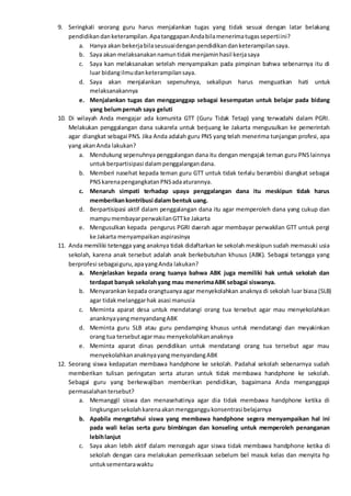 9. Seringkali seorang guru harus menjalankan tugas yang tidak sesuai dengan latar belakang
pendidikandanketerampilan.ApatanggapanAndabilamenerimatugassepertiini?
a. Hanya akan bekerjabilaseusuaidenganpendidikandanketerampilansaya.
b. Saya akan melaksanakannamuntidakmenjaminhasil kerjasaya
c. Saya kan melaksanakan setelah menyampaikan pada pimpinan bahwa sebenarnya itu di
luar bidangilmudanketerampilansaya.
d. Saya akan menjalankan sepenuhnya, sekalipun harus menguatkan hati untuk
melaksanakannya
e. Menjalankan tugas dan mengganggap sebagai kesempatan untuk belajar pada bidang
yang belumpernah saya geluti
10. Di wilayah Anda mengajar ada komunita GTT (Guru Tidak Tetap) yang terwadahi dalam PGRI.
Melakukan penggalangan dana sukarela untuk berjuang ke Jakarta mengusulkan ke pemerintah
agar diangkat sebagai PNS. Jika Anda adalah guru PNS yang telah menerima tunjangan profesi, apa
yang akanAnda lakukan?
a. Mendukung sepenuhnya penggalangan dana itu dengan mengajak teman guru PNSlainnya
untukberpartisipasi dalampenggalangandana.
b. Memberi nasehat kepada teman guru GTT untuk tidak terlalu berambisi diangkat sebagai
PNSkarenapengangkatanPNSadaaturannya.
c. Menaruh simpati terhadap upaya penggalangan dana itu meskipun tidak harus
memberikankontribusi dalam bentuk uang.
d. Berpartisipasi aktif dalam penggalangan dana itu agar memperoleh dana yang cukup dan
mampumembayarperwakilanGTTke Jakarta
e. Mengusulkan kepada pengurus PGRI daerah agar membayar perwakilan GTT untuk pergi
ke Jakarta menyampaikanaspirasinya
11. Anda memiliki tetengga yang anaknya tidak didaftarkan ke sekolah meskipun sudah memasuki usia
sekolah, karena anak tersebut adalah anak berkebutuhan khusus (ABK). Sebagai tetangga yang
berprofesi sebagaiguru,apayangAnda lakukan?
a. Menjelaskan kepada orang tuanya bahwa ABK juga memiliki hak untuk sekolah dan
terdapat banyak sekolahyang mau menerimaABK sebagai siswanya.
b. Menyarankan kepada orangtuanya agar menyekolahkan anaknya di sekolah luar biasa (SLB)
agar tidakmelanggarhak asasi manusia
c. Meminta aparat desa untuk mendatangi orang tua tersebut agar mau menyekolahkan
ananknyayangmenyandangABK
d. Meminta guru SLB atau guru pendamping khusus untuk mendatangi dan meyakinkan
orang tua tersebutagarmau menyekolahkananaknya
e. Meminta aparat dinas pendidikan untuk mendatangi orang tua tersebut agar mau
menyekolahkananaknyayangmenyandangABK
12. Seorang siswa kedapatan membawa handphone ke sekolah. Padahal sekolah sebenarnya sudah
memberikan tulisan peringatan serta aturan untuk tidak membawa handphone ke sekolah.
Sebagai guru yang berkewajiban memberikan pendidikan, bagaimana Anda menganggapi
permasalahantersebut?
a. Memanggil siswa dan menasehatinya agar dia tidak membawa handphone ketika di
lingkungansekolahkarenaakanmengganggukonsentrasi belajarnya
b. Apabila mengetahui siswa yang membawa handphone segera menyampaikan hal ini
pada wali kelas serta guru bimbingan dan konseling untuk memperoleh penanganan
lebihlanjut
c. Saya akan lebih aktif dalam mencegah agar siswa tidak membawa handphone ketika di
sekolah dengan cara melakukan pemeriksaan sebelum bel masuk kelas dan menyita hp
untuksementarawaktu
 