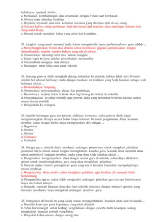 kehidupan spiritual adalah ...
a. Merasakan keterhubungan dan kedamaian dengan Tuhan saat beribadah.
b. Merasa ragu terhadap keadilan.
c. Meyakini sejumlah nilai-nilai kebaikan bersama yang diterima oleh setiap orang.
d. Percaya bahwa setiap perbuatan baik dan buruk dari manusia akan mendapat balasan dari
Yang maha Kuasa.
e. Berniat untuk menjalani hidup yang sehat dan konsisten.
31. Langkah yang sesuai menurut Anda dalam memperbaiki mutu profesionalisme guru adalah ...
a. Menyelenggarakan forum atau diskusi untuk membahas gagasan pembelajaran dengan
memanfaatkan sumber sumber belajar yang ada di sekitar.
b. Pemanfaatan teknologi informasi sebaik mungkin.
c. Kajian topik terbaru melalui pemanfaatan narasumber
d. Demonstrasi mengajar dari ahlinya.
e. Kunjungan antar kelas atau antar sekolah
32. Seorang peserta didik seringkali datang terlambat ke sekolah, bahkan lebih dari 30 menit
setelah bel sekolah berbunyi, maka dengan keadaan ini tindakan yang Anda lakukan sebagai wali
kelasnya adalah ...
a. Menasehatinya langsung.
b. Memintanya menyampaikan alasan dan pembelaan.
c. Memintanya berjanji kalau ia tidak akan lagi datang terlambat ke sekolah.
d. Menyampaikan ke pihak sekolah agar peserta didik yang terlambat tersebut dikenai sanksi
sesuai aturan sekolah.
e. Melaporkan ke orangtua.
33. Apabila hubungan guru dan peserta didiknya harmonis, maka peserta didik dapat
mengembangkan dirinya secara bebas tanpa tekanan. Menurut pengalaman Anda, keadaan
tersebut dapat dicapai ketika Anda memposisikan diri sebagai ...
a. Negosiator
b. Mentor
c. Advisor
d. Fasilitator
e. Evaluator
34. Sebagai guru, sekolah Anda mendapat undangan penawaran untuk mengikuti pelatihan
penulisan karya ilmiah dalam rangka meningkatkan kualitas guru. Sekolah tidak memiliki dana
untuk membiayai kegiatan tersebut, maka yang akan Anda lakukan adalah ...
a. Mengusulkan mengumpulkan dana dengan semua guru di sekolah, selanjutnya dilakukan
giliran untuk memberangkatkan guru yang akan menghikuti pelatihan.
b. Mencari materi-materi peningkatan guru yang ada di internet kemudian mempelajarinya
secara otodidak.
c. Mengeluarkan dana sendiri untuk mengikuti pelatihan agar kualitas diri menjadi lebih
berkembang.
d. Mempertimbangkan untuk tidak menghadiri undangan pelatihan guru karena keterbatasan
biaya dan faktor lainnya.
e. Berusaha mencari bantuan dana dari luar sekolah misalnya dengan mencari sponsor yang
bersedia membantu biaya mengikuti undangan pelatihan guru.
35. Pernyataan di bawah ini yang paling sesuai menggambarkan keadaan Anda saat ini adalah ...
a. Memiliki kesetiaan pada keputusan yang telah diambil
b. Tetap bersemangat untuk berbagi pengetahuan dengan peserta didik sekalipun sedang
menghadapi masalah pribadi yang berat.
c. Menyukai kebersamaan dengan orang lain.
 