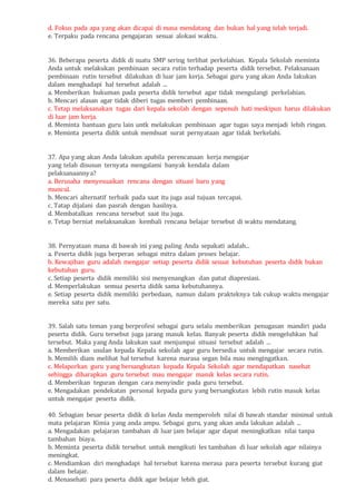 d. Fokus pada apa yang akan dicapai di masa mendatang dan bukan hal yang telah terjadi.
e. Terpaku pada rencana pengajaran sesuai alokasi waktu.
36. Beberapa peserta didik di suatu SMP sering terlibat perkelahian. Kepala Sekolah meminta
Anda untuk melakukan pembinaan secara rutin terhadap peserta didik tersebut. Pelaksanaan
pembinaan rutin tersebut dilakukan di luar jam kerja. Sebagai guru yang akan Anda lakukan
dalam menghadapi hal tersebut adalah ...
a. Memberikan hukuman pada peserta didik tersebut agar tidak mengulangi perkelahian.
b. Mencari alasan agar tidak diberi tugas memberi pembinaan.
c. Tetap melaksanakan tugas dari kepala sekolah dengan sepenuh hati meskipun harus dilakukan
di luar jam kerja.
d. Meminta bantuan guru lain untk melakukan pembinaan agar tugas saya menjadi lebih ringan.
e. Meminta peserta didik untuk membuat surat pernyataan agar tidak berkelahi.
37. Apa yang akan Anda lakukan apabila perencanaan kerja mengajar
yang telah disusun ternyata mengalami banyak kendala dalam
pelaksanaannya?
a. Berusaha menyesuaikan rencana dengan situasi baru yang
muncul.
b. Mencari alternatif terbaik pada saat itu juga asal tujuan tercapai.
c. Tatap dijalani dan pasrah dengan hasilnya.
d. Membatalkan rencana tersebut saat itu juga.
e. Tetap berniat melaksanakan kembali rencana belajar tersebut di waktu mendatang.
38. Pernyataan mana di bawah ini yang paling Anda sepakati adalah...
a. Peserta didik juga berperan sebagai mitra dalam proses belajar.
b. Kewajiban guru adalah mengajar setiap peserta didik sesuai kebutuhan peserta didik bukan
kebutuhan guru.
c. Setiap peserta didik memiliki sisi menyenangkan dan patut diapresiasi.
d. Memperlakukan semua peserta didik sama kebutuhannya.
e. Setiap peserta didik memiliki perbedaan, namun dalam prakteknya tak cukup waktu mengajar
mereka satu per satu.
39. Salah satu teman yang berprofesi sebagai guru selalu memberikan penugasan mandiri pada
peserta didik. Guru tersebut juga jarang masuk kelas. Banyak peserta didik mengeluhkan hal
tersebut. Maka yang Anda lakukan saat menjumpai situasi tersebut adalah ...
a. Memberikan usulan kepada Kepala sekolah agar guru bersedia untuk mengajar secara rutin.
b. Memilih diam melihat hal tersebut karena marasa segan bila mau mengingatkan.
c. Melaporkan guru yang bersangkutan kepada Kepala Sekolah agar mendapatkan nasehat
sehingga diharapkan guru tersebut mau mengajar masuk kelas secara rutin.
d. Memberikan teguran dengan cara menyindir pada guru tersebut.
e. Mengadakan pendekatan personal kepada guru yang bersangkutan lebih rutin masuk kelas
untuk mengajar peserta didik.
40. Sebagian besar peserta didik di kelas Anda memperoleh nilai di bawah standar minimal untuk
mata pelajaran Kimia yang anda ampu. Sebagai guru, yang akan anda lakukan adalah ...
a. Mengadakan pelajaran tambahan di luar jam belajar agar dapat meningkatkan nilai tanpa
tambahan biaya.
b. Meminta peserta didik tersebut untuk mengikuti les tambahan di luar sekolah agar nilainya
meningkat.
c. Mendiamkan diri menghadapi hal tersebut karena merasa para peserta tersebut kurang giat
dalam belajar.
d. Menasehati para peserta didik agar belajar lebih giat.
 