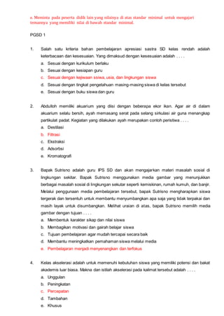 e. Meminta pada peserta didik lain yang nilainya di atas standar minimal untuk mengajari
temannya yang memiliki nilai di bawah standar minimal.
PGSD 1
1. Salah satu kriteria bahan pembelajaran apresiasi sastra SD kelas rendah adalah
keterbacaan dan kesesuaian. Yang dimaksud dengan kesesuaian adalah . . . .
a. Sesuai dengan kurikulum berlaku
b. Sesuai dengan kesiapan guru
c. Sesuai dengan kejiwaan ssiwa, usia, dan lingkungan siswa
d. Sesuai dengan tingkat pengetahuan masing-masing siswa di kelas tersebut
e. Sesuai dengan buku siswa dan guru
2. Abdulloh memiliki akuarium yang diisi dengan beberapa ekor ikan. Agar air di dalam
akuarium selalu bersih, ayah memasang serat pada selang sirkulasi air guna menangkap
partikulat padat. Kegiatan yang dilakukan ayah merupakan contoh peristiwa . . . .
a. Destilasi
b. Filtrasi
c. Ekstraksi
d. Adsorbsi
e. Kromatografi
3. Bapak Sutrisno adalah guru IPS SD dan akan mengajarkan materi masalah sosial di
lingkungan sekitar. Bapak Sutrisno menggunakan media gambar yang menunjukkan
berbagai masalah sosial di lingkungan sekutar seperti kemiskinan, rumah kumuh, dan banjir.
Melalui penggunaan media pembelajaran tersebut, bapak Sutrisno mengharapkan siswa
tergerak dan tersentuh untuk membantu menyumbangkan apa saja yang tidak terpakai dan
masih layak untuk disumbangkan. Melihat uraian di atas, bapak Sutrisno memilih media
gambar dengan tujuan . . . .
a. Membentuk karakter sikap dan nilai siswa
b. Membagikan motivasi dan gairah belajar siswa
c. Tujuan pembelajaran agar mudah tercapai secara baik
d. Membantu meningkatkan pemahaman siswa melalui media
e. Pembelajaran menjadi menyenangkan dan terfokus
4. Kelas akselerasi adalah untuk memenuhi kebutuhan siswa yang memiliki potensi dan bakat
akademis luar biasa. Makna dan istilah akselerasi pada kalimat tersebut adalah . . . .
a. Unggulan
b. Peningkatan
c. Percepatan
d. Tambahan
e. Khusus
 