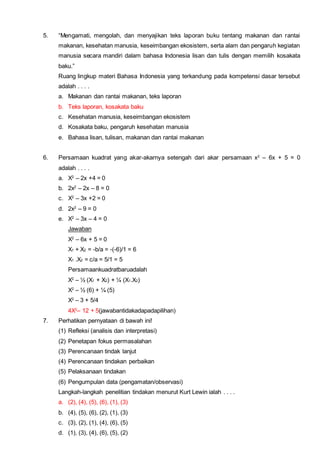 5. “Mengamati, mengolah, dan menyajikan teks laporan buku tentang makanan dan rantai
makanan, kesehatan manusia, keseimbangan ekosistem, serta alam dan pengaruh kegiatan
manusia secara mandiri dalam bahasa Indonesia lisan dan tulis dengan memilih kosakata
baku.”
Ruang lingkup materi Bahasa Indonesia yang terkandung pada kompetensi dasar tersebut
adalah . . . .
a. Makanan dan rantai makanan, teks laporan
b. Teks laporan, kosakata baku
c. Kesehatan manusia, keseimbangan ekosistem
d. Kosakata baku, pengaruh kesehatan manusia
e. Bahasa lisan, tulisan, makanan dan rantai makanan
6. Persamaan kuadrat yang akar-akarnya setengah dari akar persamaan x2
– 6x + 5 = 0
adalah . . . .
a. X2
– 2x +4 = 0
b. 2x2
– 2x – 8 = 0
c. X2
– 3x +2 = 0
d. 2x2
– 9 = 0
e. X2
– 3x – 4 = 0
Jawaban
X2
– 6x + 5 = 0
X1 + X2 = -b/a = -(-6)/1 = 6
X1 .X2 = c/a = 5/1 = 5
Persamaankuadratbaruadalah
X2
– ½ (X1 + X2) + ¼ (X1.X2)
X2
– ½ (6) + ¼ (5)
X2
– 3 + 5/4
4X2
– 12 + 5(jawabantidakadapadapilihan)
7. Perhatikan pernyataan di bawah ini!
(1) Refleksi (analisis dan interpretasi)
(2) Penetapan fokus permasalahan
(3) Perencanaan tindak lanjut
(4) Perencanaan tindakan perbaikan
(5) Pelaksanaan tindakan
(6) Pengumpulan data (pengamatan/observasi)
Langkah-langkah penelitian tindakan menurut Kurt Lewin ialah . . . .
a. (2), (4), (5), (6), (1), (3)
b. (4), (5), (6), (2), (1), (3)
c. (3), (2), (1), (4), (6), (5)
d. (1), (3), (4), (6), (5), (2)
 