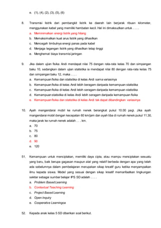 e. (1), (4), (2), (3), (5), (6)
8. Transmisi listrik dari pembangkit listrik ke daerah lain berjarak ribuan kilometer,
menggunakan kabel yang memiliki hambatan kecil. Hal ini dimaksudkan untuk . . . .
a. Meminimalkan energi listrik yang hilang
b. Memaksimalkan kuat arus listrik yang dihasilkan
c. Mencegah timbulnya energi panas pada kabel
d. Menjaga tegangan listrik yang dihasilkan tetap tinggi
e. Menghemat biaya transmisi jaringan
9. Jika dalam ujian fisika Andi mendapat nilai 75 dengan rata-rata kelas 70 dan simpangan
baku 10, sedangkan dalam ujian statistika ia mendapat nilai 80 dengan rata-rata kelas 75
dan simpangan baku 12, maka . . . .
a. Kemampuan fisika dan statistika di kelas Andi sama variasinya
b. Kemampuan fisika di kelas Andi lebih beragam daripada kemampuan statistika
c. Kemampuan fisika di kelas Andi lebih seragam daripada kemampuan statistika
d. Kemampuan statistika di kelas Andi lebih seragam daripada kemampuan fisika
e. Kemampuan fisika dan statistika di kelas Andi tak dapat dibandingkan variasinya
10. Ayah mengendarai mobil ke rumah nenek berangkat pukul 10.00 pagi. Jika ayah
mangendarai mobil dengan kecepatan 60 km/jam dan ayah tiba di rumah nenek pukul 11.30,
maka jarak ke rumah nenek adalah . . . km.
a. 70
b. 75
c. 80
d. 90
e. 120
51. Kemampuan untuk menciptakan, memiliki daya cipta, atau mampu menciptakan sesuatu
yang baru, baik berupa gagasan maupun alat yang relatif berbeda dengan apa yang telah
ada sebelumnya dalam pembelajaran merupakan sikap kreatif guru ketika menyampaikan
ilmu kepada siswa. Model yang sesuai dengan sikap kreatif memanfaatkan lingkungan
sekitar sebagai sumber belajar IPS SD adalah . . . .
a. Problem Based Learning
b. Contextual Teaching Learning
c. Project Based Learning
d. Open Inquiry
e. Cooperative Learningoa
52. Kepada anak kelas 5 SD diberikan soal berikut.
 