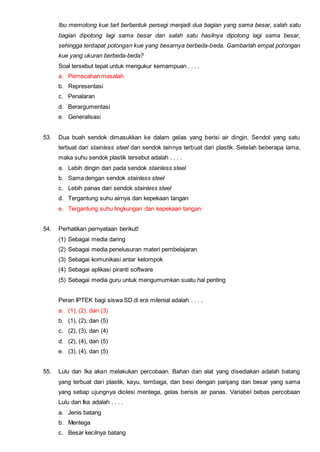 Ibu memotong kue tart berbentuk persegi menjadi dua bagian yang sama besar, salah satu
bagian dipotong lagi sama besar dan salah satu hasilnya dipotong lagi sama besar,
sehingga terdapat potongan kue yang besarnya berbeda-beda. Gambarlah empat potongan
kue yang ukuran berbeda-beda?
Soal tersebut tepat untuk mengukur kemampuan . . . .
a. Pemecahan masalah
b. Representasi
c. Penalaran
d. Berargumentasi
e. Generalisasi
53. Dua buah sendok dimasukkan ke dalam gelas yang berisi air dingin. Sendol yang satu
terbuat dari stainless steel dan sendok lainnya terbuat dari plastik. Setelah beberapa lama,
maka suhu sendok plastik tersebut adalah . . . .
a. Lebih dingin dari pada sendok stainless steel
b. Sama dengan sendok stainless steel
c. Lebih panas dari sendok stainless steel
d. Tergantung suhu airnya dan kepekaan tangan
e. Tergantung suhu lingkungan dan kepekaan tangan
54. Perhatikan pernyataan berikut!
(1) Sebagai media daring
(2) Sebagai media penelusuran materi pembelajaran
(3) Sebagai komunikasi antar kelompok
(4) Sebagai aplikasi piranti software
(5) Sebagai media guru untuk mengumumkan suatu hal penting
Peran IPTEK bagi siswa SD di era milenial adalah . . . .
a. (1), (2), dan (3)
b. (1), (2), dan (5)
c. (2), (3), dan (4)
d. (2), (4), dan (5)
e. (3), (4), dan (5)
55. Lulu dan Ika akan melakukan percobaan. Bahan dan alat yang disediakan adalah batang
yang terbuat dari plastik, kayu, tembaga, dan besi dengan panjang dan besar yang sama
yang setiap ujungnya diolesi mentega, gelas berisis air panas. Variabel bebas percobaan
Lulu dan Ika adalah . . . .
a. Jenis batang
b. Mentega
c. Besar kecilnya batang
 