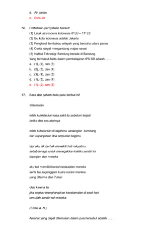 d. Air panas
e. Suhu air
56. Perhatikan pernyataan berikut!
(1) Letak astronomis Indonesia 6o
LU – 11o
LS
(2) Ibu kota Indonesia adalah Jakarta
(3) Penghasil tembakau wilayah yang bersuhu udara panas
(4) Cerita rakyat mengandung majas narasi
(5) Institut Teknologi Bandung berada di Bandung
Yang termasuk fakta dalam pembelajaran IPS SD adalah . . . .
a. (1), (2), dan (3)
b. (2), (3), dan (4)
c. (3), (4), dan (5)
d. (1), (3), dan (4)
e. (1), (2), dan (5)
57. Baca dan pahami teks puisi berikut ini!
Selamatan
telah kuikhlaskan rasa sakit itu sebelum terjadi
ketika dan sesudahnya
telah kutaburkan di wajahmu wewangian kembang
dan kupanjatkan doa ampunan bagimu
tapi aku tak berhak mewakili hati rakyatmu
sebab tenaga untuk menegakkan kakiku sendiri ini
kupinjam dari mereka
aku tak memiliki harkat kedaulatan mereka
serta tak kugenggam kuara nurani mereka
yang diterima dari Tuhan
oleh karena itu
jika engkau mengharapkan keselamatan di esok hari
temuilah sendiri ruh mereka
(Emha A. N.)
Amanat yang dapat ditemukan dalam puisi tersebut adalah . . . .
 