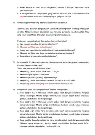 d. Ketika kecepatan suatu mobil ditingkatkan menjadi 2 kalinya, bagaimana besar
percepatannya?
e. Rancanglah sebuah kompor listrik yang memiliki daya 100 watt jika disediakan kawat
nikelberdiameter 0,055 mm. Sumber tegangan yang ada 220 volt.
70. Perhatikan pernyataan yang disampaikan dalam diskusi berikut!
“Serifikasi guru dilakukan dengan tujuan utama untuk meningkatkan kualitas pembelajaran
di kelas. Melalui sertifikasi, diharapkan akan tersaring guru-guru yang berkualitas. Guru
yang belum tersertifikasi diharapkan akan meningkatkan kualitasnya.”
Pertanyaan yang paling tepat disampaikan dalam diskusi adalah . . . .
a. Apa yang dimaksudkan dengan sertifikasi guru?
b. Mengapa sertifikasi guru perlu dilakukan?
c. Kapan guru yang belum tersertifikasi dapat meningkatkan kualitasnya?
d. Mengapa sertifikasi guru dapat meningkatkan kualitas pembelajaran?
e. Berapa lama jangka waktu sertifikasi dilakukan?
71. Diberikan KD “3.3 Membandingkan dua bilangan sampai dua angka dengan menggunakan
kumpulan benda-benda konkret”.
Tugas yang sesuai untuk KD di atas adalah . . . .
a. Menghitung banyak antrian untuk mencuci tangan
b. Merinci banyak kegiatan saat makan
c. Merinci tugas masing-masing anggota keluarga
d. Menghitung banyak siswa kelas 5 dan kelas 6 saat upacara hari Senin
e. Menghitung banyak anak yang tidak masuk sekolah dalam dua hari
72. Penggunaan tanda baca yang tidak tepat terdapat pada paragraf . . . .
a. Pada abad ke XXI ini kita harus semakin peduli. Masih banyak saudara kita hidupnya
serba kekurangan. Mereka sangat membutuhkan bantuan seperti bahan makanan,
pakaian, obat-obatan, dan tempat tinggal.
b. Pada abad ke XXI ini kita harus semakin peduli. Masih banyak saudara kita hidupnya
serba kekurangan. Mereka sangat membutuhkan bantuan seperti, bahan makanan,
pakaian, obat-obatan, dan tempat tinggal.
c. Pada abad ke-21 ini kita harus semakin peduli. Masih banyak saudara kita hidupnya
serba kekurangan. Mereka sangat membutuhkan bantuan seperti: bahan makanan,
pakaian, obat-obatan, dan tempat tinggal.
d. Pada abad ke dua puluh satu ini kita harus semakin peduli. Masih banyak saudara kita
hidupnya serba kekurangan. Mereka sangat membutuhkan bantuan seperti bahan
makanan, pakaian, obat-obatan, dan tempat tinggal.
 